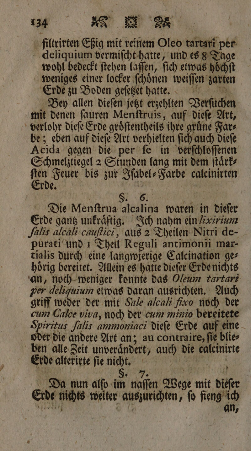 filtrirten Eßig mit reinem Oleo tartari per deliquium vermiſcht hatte, und es 8 Tage wohl bedeckt ſtehen laſſen, ſich etwas hoͤchſt weniges einer locker ſchoͤnen weiſſen zarten Erde zu Boden geſetzet hatte. Bey allen dieſen jetzt erzehlten Verſuchen mit denen ſauren Menſtruis, auf dieſe Art, verlohr dieſe Erde groͤſtentheils ihre gruͤne Far⸗ be; eben auf dieſe Art verhielten ſich auch dieſe Acida gegen die per ſe in verſchloſſenen Schmelztiegel 2 Stunden lang mit dem ſtaͤrk⸗ | jan Feuer bis zur Sfabel- Farbe caleinirten 5 * e. ‚ a, N Die Menſtrua alcalina waren in dieſer Erde gantz unkraͤftig. Ich nahm ein /xtrium ſalis alcali cnuſtici, aus 2 Theilen Nitri de- purati und 1 Theil Reguli antimonii mar- tialis durch eine langwjerige Caleination ge⸗ hoͤrig bereitet. Allein es hatte dieſer Erde nichts an, noch weniger konnte das Oleum tartari per deliquium etwas daran ausrichten. Auch griff weder der mit Sale alcali fixo noch der cum Galce viva, noch der eum minio bereitete Spiritus ſalis ammoniaci dieſe Erde auf eine oder die andere Art an; au contraire, fie blie⸗ ben alle Zeit unveraͤndert, auch die calcinirte Erde alterirte ſie nicht. ee . ze: Ma. Da nun alſo im naſſen Wege mit dieſer Erde nichts weiter auszurichten, fo fieng ich het 7 0 an,