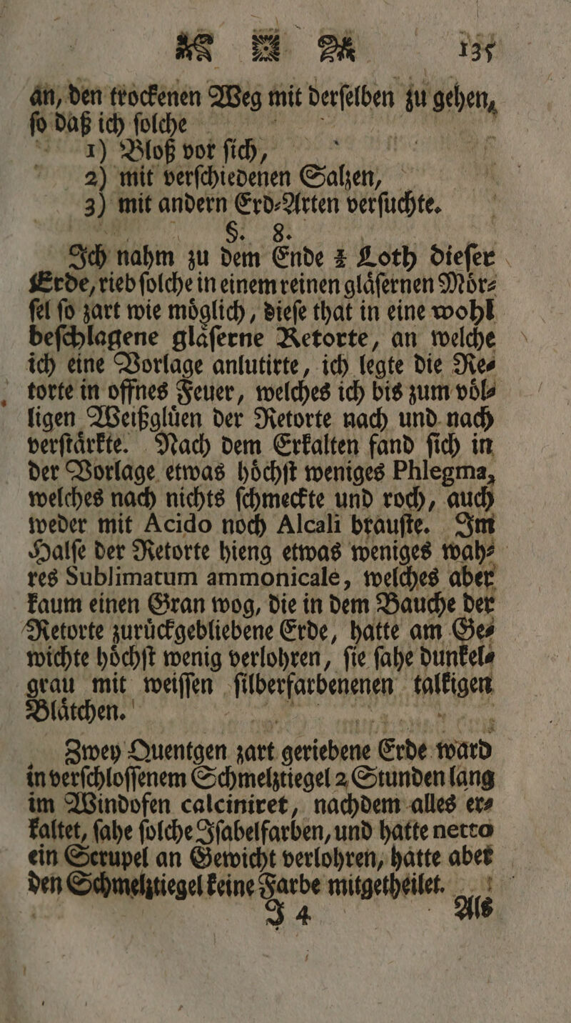an, den trockenen Weg mit derſelben zu gehen, ſo daß ich ſolche Wi ö 1) Bloß vor ſichh, | | 3 mit verſchiedenen Salzen, 3) mit andern Erd⸗Arten verſuchte. „„ e eee e e Ich nahm zu dem Ende 2 Loth dieſer Erde, rieb ſolche in einem reinen glaͤſernen Moͤr⸗ ſel ſo zart wie moͤglich, dieſe that in eine wohl beſchlagene glaͤſerne Retorte, an welche ich eine Vorlage anlutirte, ich legte die Re⸗ ligen Weißgluͤen der Retorte nach und nach verftärkte. Nach dem Erkalten fand ſich in der Vorlage etwas hoͤchſt weniges Phlegma, welches nach nichts ſchmeckte und roch, auch weder mit Acido noch Alcali brauſte. Im Halſe der Retorte hieng etwas weniges wah⸗ res Sublimatum ammonicale, welches aber kaum einen Gran wog, die in dem Bauche der Retorte zuruͤckgebliebene Erde, hatte am Ge wichte hoͤchſt wenig verlohren, ſie ſahe dunkel⸗ grau mit weiſſen ſilberfarbenenen talkigen Blaͤtchen. e ee lee, e Zbwey Quentgen zart geriebene Erde ward in verſchloſſenem Schmelztiegel 2 Stunden lang im Windofen calciniret, nachdem alles er⸗ kaltet, ſahe ſolche Iſabelfarben, und hatte netto ein Serupel an Gewicht verlohren, hatte abet den Schmelztiegel e Bi 15 K ö 4 5