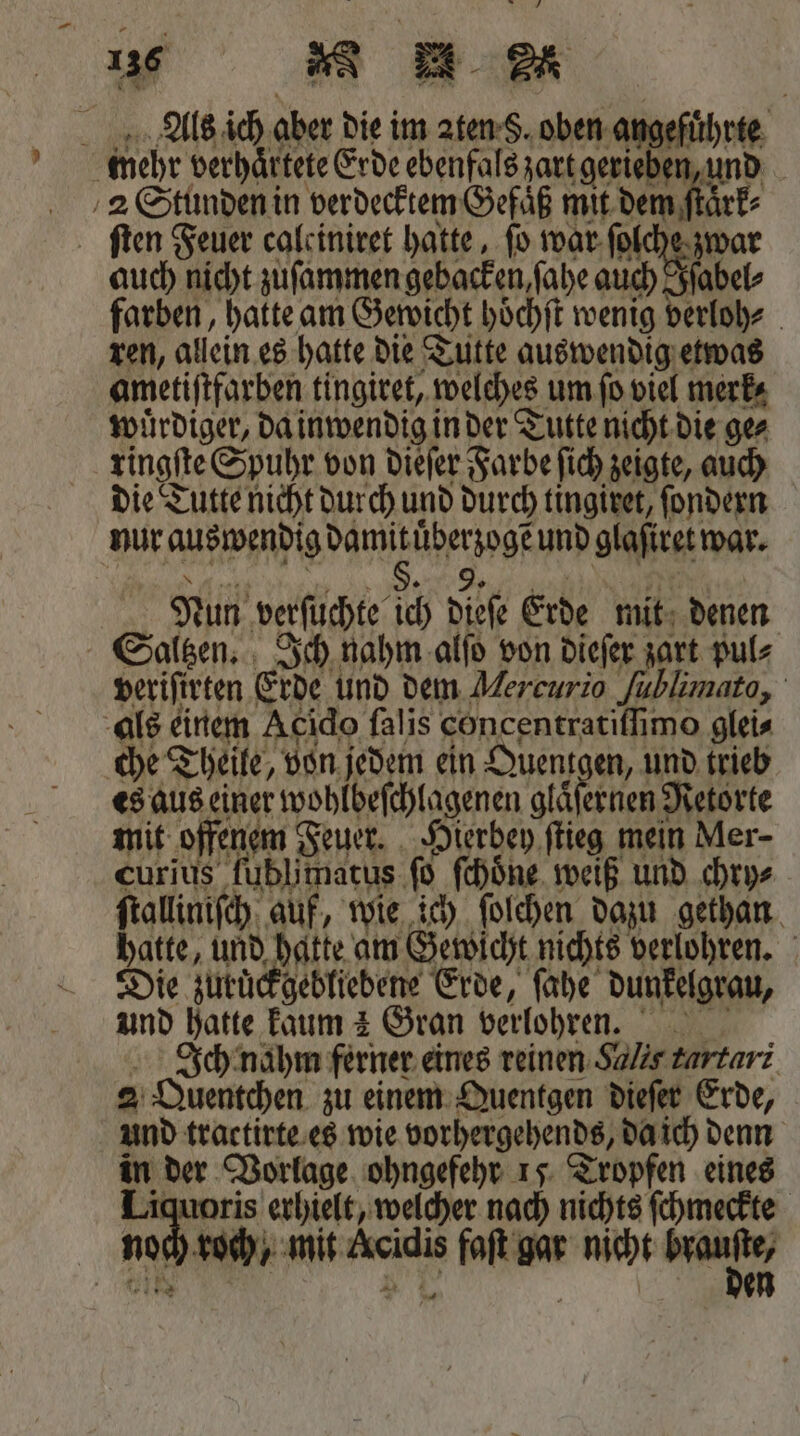Als ich aber die im aten S. oben. angeführte mehr verhaͤrtete Erde ebenfals zart gerieben und 2 Stunden in verdecktem Gefaͤß mit dem ſtaͤrk⸗ ſten Feuer calciniret hatte, fo war ſolche zwar auch nicht zuſammen gebacken ſahe auch Iſabel⸗ farben, hatte am Gewicht hoͤchſt wenig verloh⸗ ren, allein es hatte die Tutte auswendig etwas ametiſtfarben tingiret, welches um ſo viel merk⸗ wuͤrdiger, da inwendig in der Tutte nicht die ge⸗ ringſte Spuhr von dieſer Farbe ſich zeigte, auch die Tutte nicht durch und durch tingiret, ſondern nur auswendig damit uͤberzogẽ und glaſiret war. Nan e 7 Nun verſuchte ich dieſe Erde mit denen Saltzen. Ich nahm alſo von dieſer zart pul⸗ veriſirten Erde und dem Mercurio Jublimato, als einem Acido falis concentratiſſimo glei⸗ che Theile, von jedem ein Quentgen, und trieb es aus einer wohlbeſchlagenen glaͤſernen Retorte mit offenem Feuer. Hierbey ſtieg mein Mer- curius ſublimatus ſo ſchoͤne weiß und chry⸗ ſtalliniſch auf, wie ich ſolchen dazu gethan hatte, und hatte am Gewicht nichts verlohren. Die zuruͤckgebliebene Erde, ſahe dunkelgrau, und hatte kaum 2 Gran verlohren. Ich nahm ferner eines reinen Salis turtari 2 Quentchen zu einem Quentgen dieſer Erde, und tractirte es wie vorhergehends, da ich denn in der Vorlage ohngefehr 15 Tropfen eines Liquoris erhielt, welcher nach nichts ſchmeckte noch roch, mit Acidis faſt gar nicht 1 91 N Pi 2 en