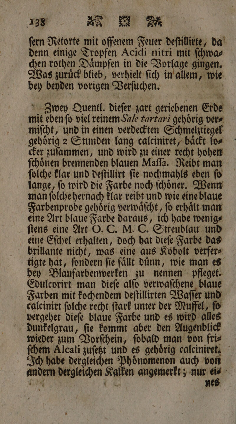 fern Retorte mit offenem Feuer deſtillirte, da denn einige Tropfen Acidi nitri mit ſchwa⸗ chen rothen Daͤmpfen in die Vorlage gingen. Was zuruͤck blieb, verhielt ſich in allem, wie bey beyden vorigen Verſuchen. Zwey Quentl. dieſer zart geriebenen Erde mit eben ſo viel reinem Sale tartari gehörig ver⸗ miſcht, und in einen verdeckten Schmelztiegel gehoͤrig 2 Stunden lang calciniret, baͤckt lo⸗ cker zuſammen, und wird zu einer recht hohen ſchoͤnen brennenden blauen Mafla. Reibt man ſolche klar und deſtillirt ſie nochmahls eben ſo lange, ſo wird die Farbe noch ſchoͤner. Wenn man ſolche hernach klar reibt und wie eine blaue Farbenprobe gehörig verwaͤſcht, fo erhält man eine Art blaue Farbe daraus, ich habe wenig⸗ ſtens eine Art O. C. M. C. Streublau und eine Eſchel erhalten, doch hat dieſe Farbe das brillante nicht, was eine aus Kobolt verfer⸗ tigte hat, ſondern ſie faͤllt duͤnn, wie man es bey Blaufarbenwerken zu nennen pfleget. Edulcorirt man dieſe alſo verwaſchene blaue Farben mit kochendem deſtillirten Waſſer und calcinirt folche recht ſtark unter der Muffel, fo vergehet dieſe blaue Farbe und es wird alles dunkelgrau, ſie kommt aber den Augenblick wieder zum Vorſchein, ſobald man von fri⸗ ſchem Alcali zuſetzt und es gehörig caleiniret. Ich habe dergleichen Phoͤnomenon auch von andern dergleichen Kalken angemerkt; nur e 5 e . N