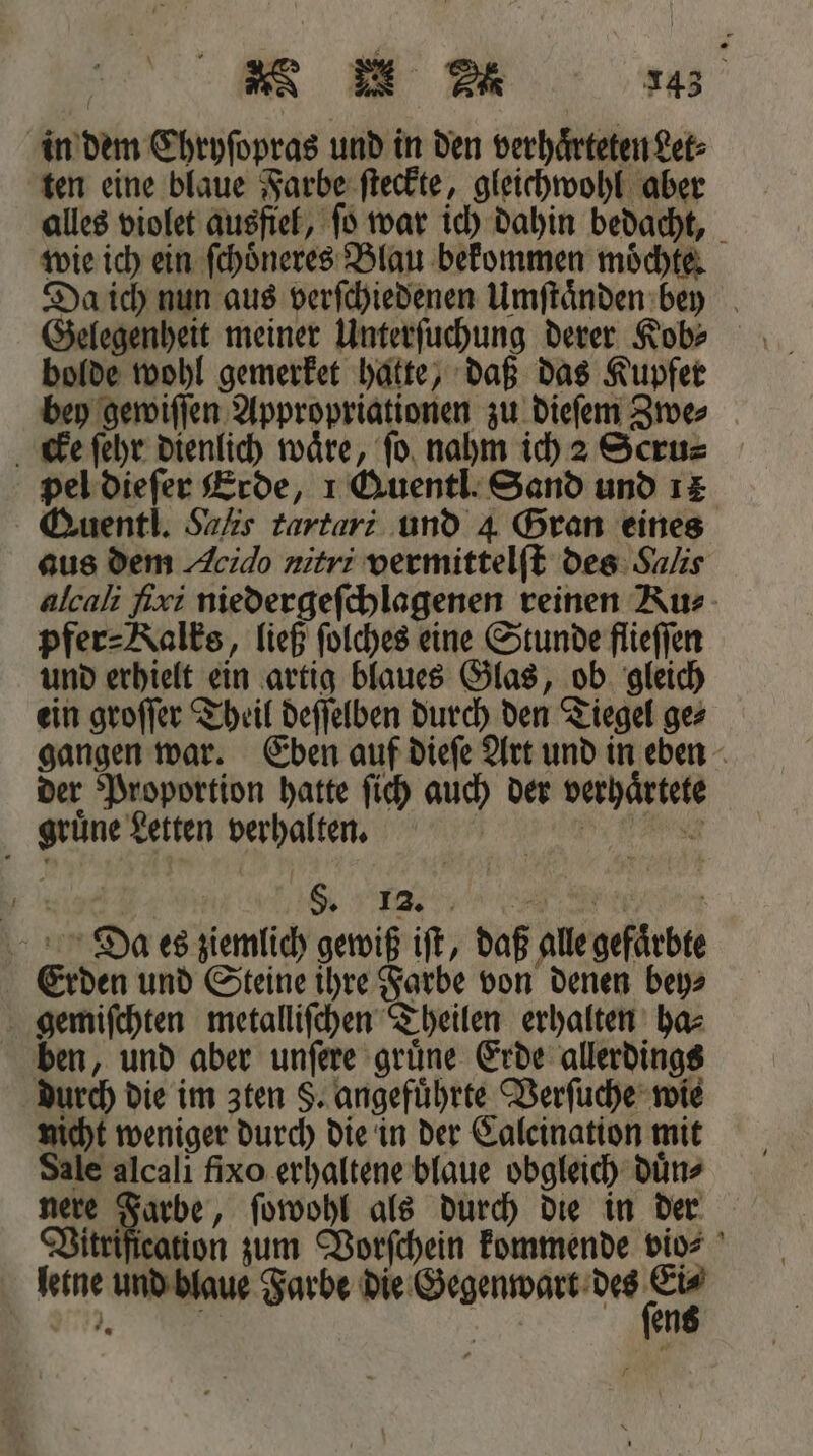 in dem Chryſopras und in den verhaͤrteten Let⸗ ten eine blaue Farbe ſteckte, gleichwohl aber alles violet ausfiel, ſo war ich dahin bedacht, wie ich ein ſchoͤneres Blau bekommen moͤchte. Da ich nun aus verſchiedenen Umſtaͤnden bey Gelegenheit meiner Unterſuchung derer Ko» bolde wohl gemerket hatte, daß das Kupfer bey gewiſſen Appropriationen zu dieſem Zwe⸗ cke ſehr dienlich wäre, fo. nahm ich 2 Scru⸗ pel dieſer Erde, 1 QAuentl. Sand und 14 Quentl. Saks tartari und 4 Gran eines aus dem Acido nitri vermittelſt des Salis alcali ſixi niedergeſchlagenen reinen Ru⸗ pfer⸗Kalks, ließ ſolches eine Stunde flieſſen und erhielt ein artig blaues Glas, ob gleich ein groſſer Theil deſſelben durch den Tiegel ge⸗ gangen war. Eben auf dieſe Art und in eben der Proportion hatte ſich auch der verhaͤrtete gruͤne Letten verhalten. 0 5 4 S. 12. 2. f Da es ziemlich gewiß iſt, daß alle gefaͤrbte Erden und Steine ihre Farbe von denen bey⸗ gemiſchten metalliſchen Theilen erhalten ha⸗ ben, und aber unſere gruͤne Erde allerdings durch die im zten §. angefuͤhrte Verſuche wie nicht weniger durch die in der Caleination mit Sale alcali fixo erhaltene blaue obgleich duͤn⸗ Vir ea ſowohl als durch die in der Vitrification zum Vorſchein kommende vio⸗ letne und blaue Farbe die Gegenwart nz J. a en