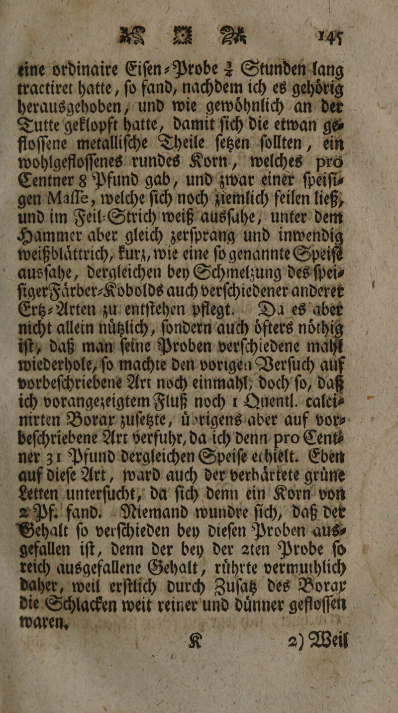Eu &gt; u eee eine ordinaire Eifen- Probe 2 Stunden lang tractiret hatte, ſo fand, nachdem ich es gehoͤri herausgehoben, und wie gewoͤhnlich an d Tutte geklopft hatte, damit ſich die etwan ge⸗ floſſene metalliſche Theile ſetzen ſollten, ein wohlgefloſſenes rundes Korn, welches pro Centner 8 Pfund gab, und zwar einer ſpeiſi⸗ gen Maſſe, welche ſich noch ziemlich feilen ließ, und im Feil⸗Strich weiß ausſuhe, unter dem Hammer aber gleich zerſprang und inwendig weiß blaͤttrich, kurz, wie eine ſo genannte Speise ausſahe, dergleichen bey Schmelzung des ſpei⸗ ſiger Faͤrber⸗Kobolds auch verſchiedener anderer Ertz⸗Arten zu entſtehen pflegt. Da es aber nicht allein nuͤtzlich, ſondern auch oͤfters noͤthig iſt, daß man ſeine Proben verſchiedene mahl wiederhole, ſo machte den vorigen Verſuch auf vorbeſchriebene Art noch einmahl, doch ſo, dag ich vorangezeigtem Fluß noch 1 Quentl. caleie beſchriebene Art verfuhr, da ich denn pro Cent ner 31 Pfund dergleichen Speiſe echielt. Eben auf dieſe Art, ward auch der verhaͤrtete gruͤne Letten unterſucht, da ſich denn ein Korn von 2 Pf. fand. Niemand wundre ſich, daß dee Gehalt ſo verſchieden bey dieſen Proben aus⸗ gefallen iſt, denn der bey der zten Probe ſo reich ausgefallene Gehalt, ruͤhrte vermuthlich daher, weil erſtlich durch Zuſatz des Borg die Schlacken weit reiner und duͤnner gefloſſen W ͤ »» et di ER