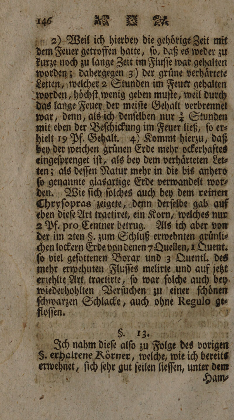 dem Feuer getroffen hatte, ſo, daß es weder zu kurze noch zu lange Zeit im Fluſſe war gehalten worden; dahergegen 3) der grüne verhaͤrtete Letten, welcher 2 Stunden im Feuer gehalten worden, hoͤchſt wenig geben muſte, weil durch das lange Feuer der meiſte Gehalt verbrennet war, denn, als ich denſelben nur 4 Stunden mit eben der Beſchickung im Feuer ließ, ſo er⸗ hielt 19 Pf. Gehalt. 4) Kommt hierzu, daß bey der weichen gruͤnen Erde mehr ockerhaftes eingeſprenget iſt, als bey dem verhaͤrteten Let⸗ ten; als deſſen Natur mehr in die bis anhero ſo genannte glasartige Erde verwandelt wor⸗ den. Wie ſich ſolches auch bey dem reinen Chryſopras zeigete, denn derſelbe gab auf eben dieſe Art traetiret, ein Korn, welches nur 2 Pf. pro Centner betrug. Als ich aber von der im 2ten S. zum Schluß eee chen lockern Erde von denen 7 Quellen, 1 Quent. ſo viel geſottenen Borax und 3 Quentl. des mehr erwehnten Fluſſes melirte und auf jetzt erzehlte Art, tractirte, fo war ſolche auch bey wiederhohlten Verſuchen zu einer ſchoͤnen ſchwarzen Schlacke, auch ohne Regulo ge⸗ floſſen. ir e ee eee Ich nahm dieſe alſo zu Folge des vorigen S. erhaltene Korner, welche, wie ich bereits erwehnet, ſich ſehr gut feilen lieſſen, un RAN N am⸗ .