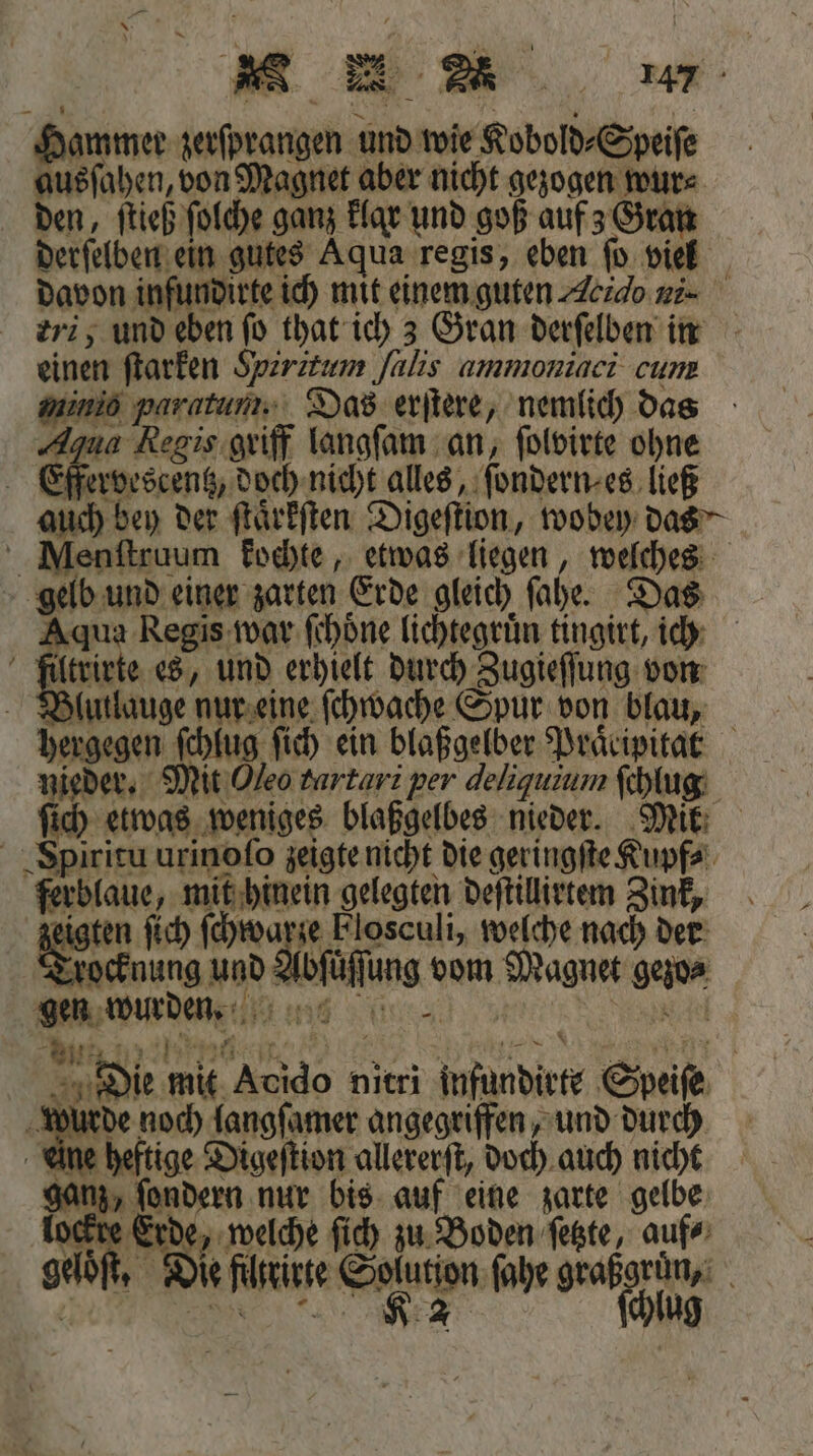 MM wm Hammer zerſprangen und wie Kobold⸗Speiſe ausſahen, von Magnet aber nicht gezogen wur⸗ den, ſtieß ſolche ganz klar und goß auf z Gran davon i ndirte ich mit einem guten Acıdo ni- eri, und eben fo that ich 3 Gran derſelben in einen ſtarken Spzrztum Jalis ammoniaci cum minio paratun Das erſtere, nemlich das Aqua Regis griff langſam an, ſolvirte ohne Effervescentz, doch nicht alles, ſondern⸗ es ließ auch bey der ſtaͤrkſten Digeſtion, wobey das Menſtruum kochte, etwas liegen, welches gelb und einer zarten Erde gleich ſahe. Das Aqua Regis war ſchöne lichtegruͤn tingirt, ich Blutlauge nur eine ſchwache Spur von blau, hergegen ſchlug ſich ein blaßgelber Praͤcipitar ſich etwas weniges blaßgelbes nieder. Mik Spiritu urinoſo zeigte nicht die geringſte Kupf⸗ ferblaue, mit hinein gelegten deſtillirtem Zink, zeigten ſich ſchwarze Flosculi, welche nach der Trocknung und Abfüffung vom Magnet gezo⸗ gen wurden. 1006 fi N e eee, ERLERNT A Die mit Acido nitri infundirte Speiſe a 45 noch langſamer angegriffen, und durch une heftige Digeſtion allererſt, doch auch nicht ganz, ſondern nur bis auf eine zarte gelbe lockte Erde, welche ſich zu Boden ſetzte, auf⸗ geloͤſt. Die filtrirte Solution ſahe 55 *