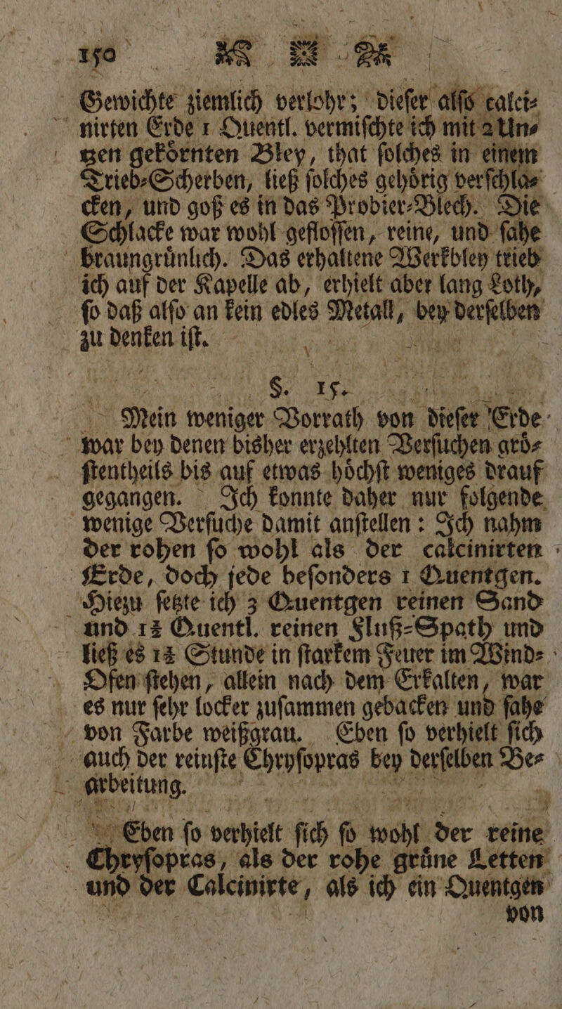 Gewichte ziemlich verlohr; dieſer alſo calei⸗ nirten Erde 1 Quentl. vermiſchte ich mit a Un⸗ zen gekoͤrnten Bley, that ſolches in einem Trieb⸗Scherben, ließ ſolches gehörig verſchla⸗ cken, und goß es in das Probier⸗Blech. Die Schlacke war wohl gefloſſen, reine, und ſahe braungruͤnlich. Das erhaltene Werkbley trieb ich auf der Kapelle ab, erhielt aber lang Loth, ſo daß alſo an kein edles Metall, bey derſelben zu denken iſt. \ i . 10 15. Die Mein weniger Vorrath von dieſer Erde war bey denen bisher erzehlten Verſuchen groͤ⸗ ſtentheils bis auf etwas hoͤchſt weniges drauf gegangen. Ich konnte daher nur folgende wenige Verſuche damit anſtellen: Ich nahm der rohen ſo wohl als der calcinirten Erde, doch jede beſonders 1 Quentgen. Hiezu ſetzte ich 3 Guentgen reinen Sand und 12 Quentl. reinen Fluß⸗Spath und ließ es 14 Stunde in ſtarkem Feuer im Wind⸗ Ofen ſtehen, allein nach dem Erkalten, war es nur ſehr locker zuſammen gebacken und ſahe von Farbe weißgrau. Eben ſo verhielt ſich auch der reinſte Chryſopras bey derſelben Be⸗ A arbeitung. 10 5 | 5 5 Eben fo verhielt ſich ſo wohl der reine Chryſopras, als der rohe grüne Letten und der Calcinirte, als ich ein Quentgen . „ von