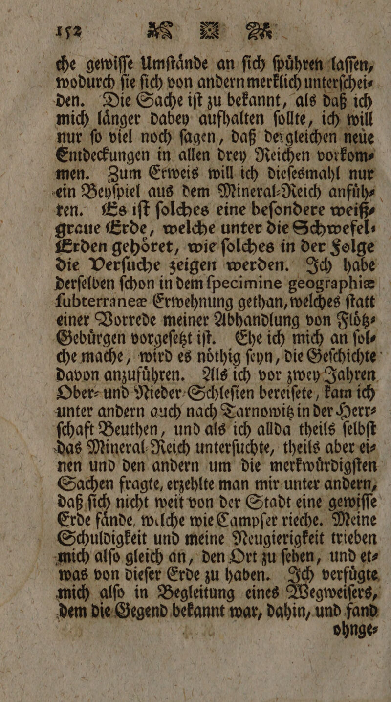 che gewiſſe Umſtaͤnde an ſich ſpuͤhren laſſen, wodurch ſie ſich von andern merklich ur 5 0 den. Die Sache iſt zu bekannt, als daß ich mich laͤnger dabey aufhalten ſollte, ich will nur ſo viel noch ſagen, daß dergleichen neuͤe Entdeckungen in allen drey Reichen vorkom⸗ men. Zum Erweis will ich dieſesmahl nur ein Beyſpiel aus dem Mineral⸗Reich anfuͤh⸗ ren. Es iſt ſolches eine beſondere weiß⸗ graue Erde, welche unter die Schwefel⸗ Erden gehoͤret, wie ſolches in der Folge die Verſuche zeigen werden. Ich habe derſelben ſchon in dem ſpecimine geographiæ ſubterraneæ Erwehnung gethan, welches ſtatt einer Vorrede meiner Abhandlung von Flͤtz⸗ Gebuͤrgen vorgeſetzt iſt. Ehe ich mich an ſol⸗ che mache, wird es noͤthig ſeyn, die Geſchichte davon anzufuͤhren. Als ich vor zwey Jahren Ober⸗ und Nieder⸗Schleſien bereiſete, kam ich unter andern auch nach Tarnowitz in der Herr⸗ ſchaft Beuthen, und als ich allda theils ſelbſt das Mineral Reich unterſuchte, theils aber ei⸗ nen und den andern um die merkwuͤrdigſten Sachen fragte, erzehlte man mir unter andern, daß ſich nicht weit von der Stadt eine gewiſſe Erde faͤnde welche wie Campſer rieche. Meine Scchuldigkeit und meine Neugierigkeit trieben mich alſo gleich an, den Ort zu ſehen, und etz was von dieſer Erde zu haben. Ich verfuͤgte mich alſo in Begleitung eines Wegweiſers, dem die Gegend bekannt war, dahin, und 99