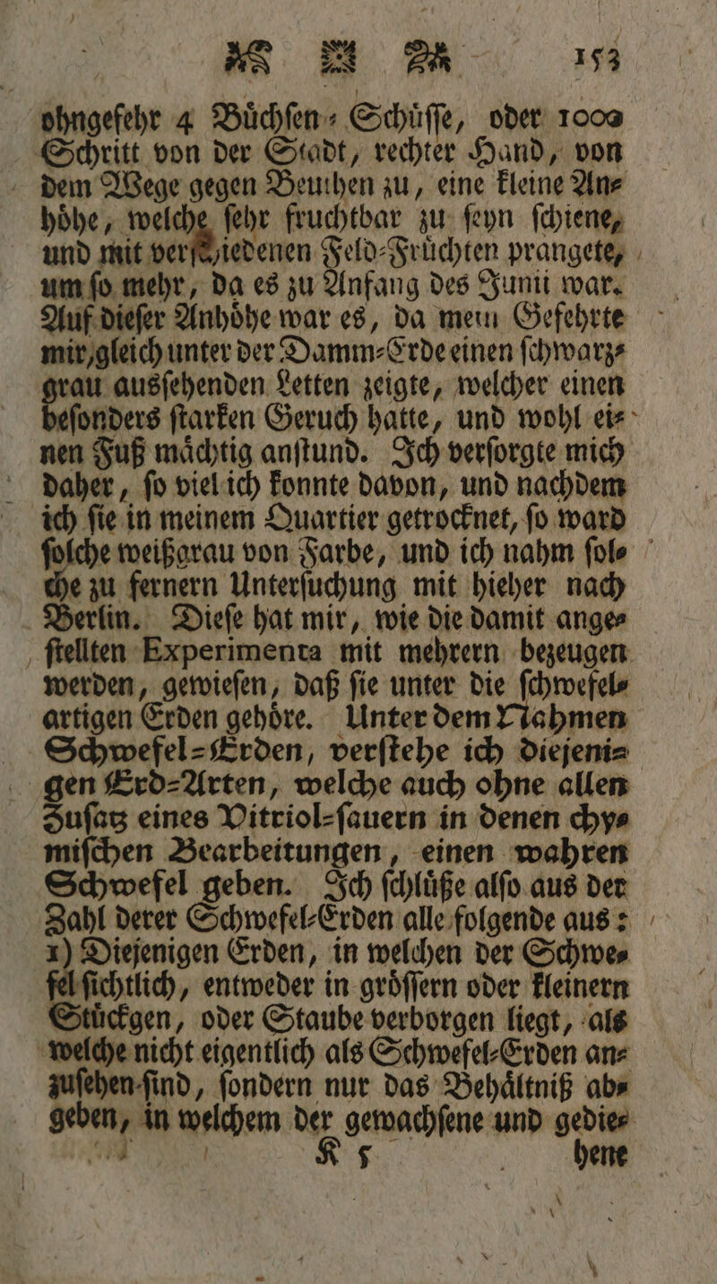 ohngefehr 4 Buͤchſen⸗Schuͤſſe, oder oo Schritt von der Stadt, rechter Hand, von dem Wege gegen Beuthen zu, eine kleine An⸗ hoͤhe, welche ſehr fruchtbar zu ſeyn ſchiene, und mit verſe y iedenen Feld⸗Fruͤchten prangete, um ſo mehr, da es zu Anfang des Jumi war. Auf dieſer Anhoͤhe war es, da mein Gefehrte mir / gleich unter der Damm⸗Erde einen ſchwarz⸗ grau ausſehenden Letten zeigte, welcher einen ſonders ſtarken Geruch hatte, und wohl ei⸗ nen Fuß maͤchtig anſtund. Ich verſorgte mich daher, ſo viel ich konnte davon, und nachdem ich ſie in meinem Quartier getrocknet, ſo ward ſolche weißgrau von Farbe, und ich nahm ſol⸗ e zu fernern Unterſuchung mit hieher nach Berlin. Dieſe hat mir, wie die damit ange⸗ ſtellten Experimenta mit mehrern bezeugen werden, gewieſen, daß ſie unter die ſchwefel⸗ artigen Erden gehöre. Unter dem Nahmen Schwefel ⸗ Erden, verſtehe ich diejeni⸗ gen Erd ⸗ Arten, welche auch ohne allen Suſatz eines Vitriol⸗ſauern in denen chy⸗ miſchen Bearbeitungen, einen wahren Schwefel geben. Ich ſchluͤße alſo aus der Zahl derer Schwefel⸗Erden alle folgende aus: 1) Diejenigen Erden, in welchen der Schwe⸗ A ſichtlich, entweder in groͤſſern oder kleinern Stuͤckgen, oder Staube verborgen liegt, als welche nicht eigentlich als Schwefel⸗Erden an⸗ zuſehen ſind, ſondern nur das Behaͤltniß abs geben, in welchem der gewachſene und gedie⸗ — ER hene \ Ag