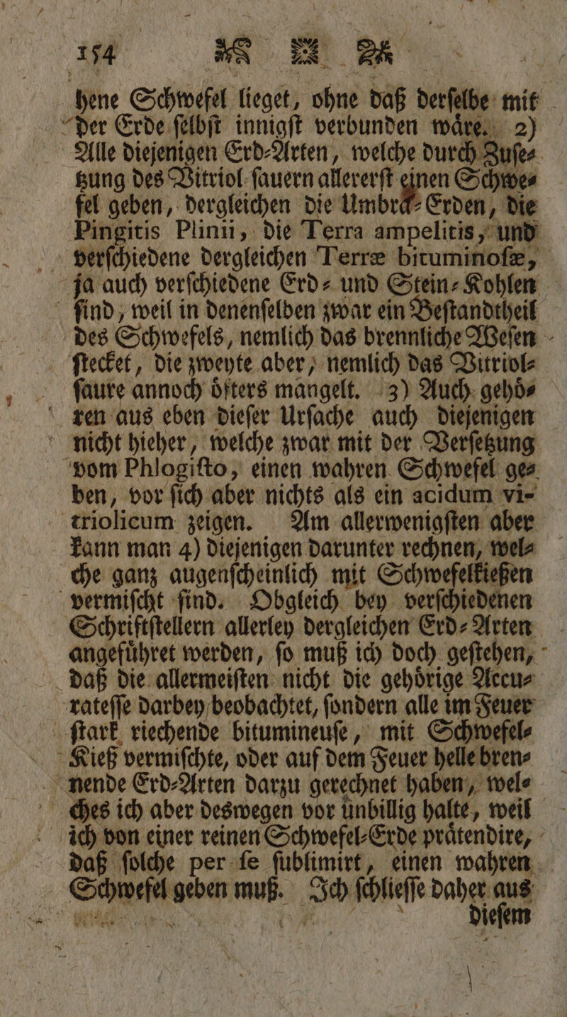 hene Schwefel lieget, ohne daß derſelbe mit der Erde ſelbſt innigſt verbunden wäre. 2) Alle diejenigen Erd⸗Arten, welche durch Zuſe⸗ tzung des Vitriol ſauern allererſt 15 Schwe⸗ fel geben, dergleichen die Umbräk⸗Erden, die Pingitis Plinii, die Lerra ampelitis, und verſchiedene dergleichen Terræ bituminoſæ, ja auch verſchiedene Erd» und Stein⸗Kohlen ſind, weil in denenſelden zwar ein Beſtandtheil des Schwefels, nemlich das brennliche Weſen ſtecket, die zweyte aber, nemlich das Vitriol⸗ ſaure annoch öfters mangelt. 3) Auch gehoͤ⸗ ren aus eben dieſer Urſache auch diejenigen nicht hieher, welche zwar mit der Verſetzung vom Phlogiſto, einen wahren Schwefel ge⸗ ben, vor ſich aber nichts als ein acıdum vi- triolicum zeigen. Am allerwenigſten aber kann man 4) diejenigen darunter rechnen, wel che ganz augenſcheinlich mit Schwefelkießen vermiſcht ſind. Obgleich bey verſchiedenen Schriftſtellern allerley dergleichen Erd⸗Arten angefuͤhret werden, ſo muß ich doch geſtehen, daß die allermeiſten nicht die gehoͤrige Aecu⸗ rateſſe darbey beobachtet, ſondern alle im Feuer ſtark riechende bitumineuſe, mit Schwefel⸗ Kieß vermiſchte, oder auf dem Feuer helle bren⸗ nende Erd⸗Arten darzu gerechnet haben, wel⸗ ches ich aber deswegen vor unbillig halte, weil ich von einer reinen Schwefel⸗Erde praͤtendire, daß ſolche per ſe ſublimirt, einen wahren Schwefel geben muß. Ich ſchleſse daht u. N „ e ieſem 13