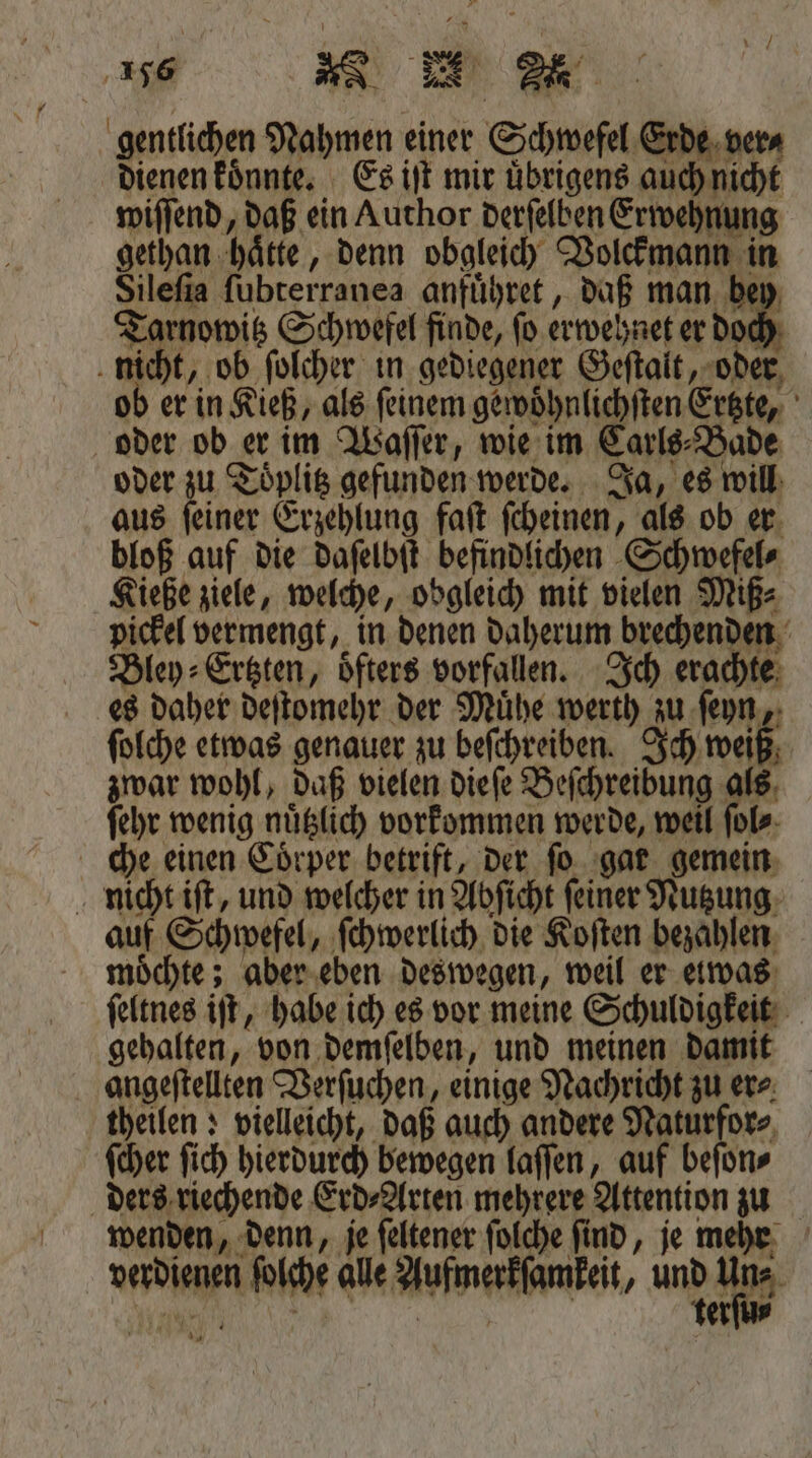 gentlichen Nahmen einer Schwefel Erde ver⸗ dienen koͤnnte. Es iſt mir uͤbrigens auch nicht wiſſend, daß ein Author derſelben Erwehnung gethan haͤtte, denn obgleich Volckmann in Sileſia ſubterranea anfuͤhret, daß man bey Tarnowitz Schwefel finde, ſo erwehnet er doch nicht, ob ſolcher in gediegener Geſtalt, oder ob er in Kieß, als feinem gewoͤhnlichſten Ertzte, oder ob er im Waſſer, wie im Carls⸗Bade oder zu Toͤplitz gefunden werde. Ja, es will aus ſeiner Erzehlung faſt ſcheinen, als ob er bloß auf die Dafelbit befindlichen Schwefel⸗ Kieße ziele, welche, obgleich mit vielen Miß⸗ pickel vermengt, in denen daherum brechenden Bley⸗Ertzten, oͤfters vorfallen. Ich erachte es daher deſtomehr der Mühe werth zu ſeyn, ſolche etwas genauer zu beſchreiben. Ich weiß zwar wohl, daß vielen dieſe Beſchreibung als ſehr wenig nuͤtzlich vorkommen werde, weil ſol⸗ che einen Coͤrper betrift, der ſo gar gemein nicht iſt, und welcher in Abſicht ſeiner Nutzung auf Schwefel, ſchwerlich die Koſten bezahlen möchte; aber eben deswegen, weil er etwas: ſeltnes iſt, habe ich es vor meine Schuldigkeit gehalten, von demſelben, und meinen damit angeſtellten Verſuchen, einige Nachricht zu er⸗ theilen; vielleicht, daß auch andere Naturfor⸗ ſcher ſich hierdurch bewegen laſſen, auf beſon⸗ ders riechende Erd⸗Arten mehrere Attention zu wenden, denn, je ſeltener ſolche find, je mehr verdienen ſolche alle Aufmerkſamkeit, Kup Nun: on: RR | terſu⸗