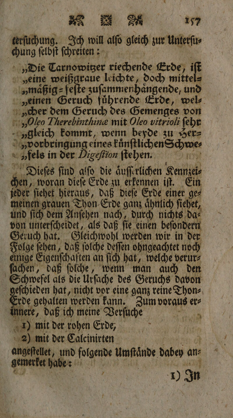 * / terſüchung. Ich wil alfo gleich zur Unterſu⸗ chung ſelbſt ſchreiten: | i „Die Tarnowitzer riechende Erde, j if veine weißgraue leichte, doch mittel⸗ „maͤßig⸗ fes e zuſammenhaͤngende, und „einen Geruch führende Erde, wel⸗ cher dem Geruch des Gemenges von „Oleo Therebinthine mit Oleo vitrioli ſehr ygleich kommt, wenn beyde zu Her⸗ vvorbringung eines kuͤnſtlichen Schwe⸗ 0 » fels in der Digeflion ſtehen. Dieſes find alfo die aͤuſſerlichen Kennzei⸗ 45 woran dieſe Erde zu erkennen iſt. Ein jeder ſiehet hieraus, daß dieſe Erde einer ge⸗ meinen grauen Thon Erde e san aͤhnlich fi iehet, und ſich dem Anſehen nach, durch nichts da⸗ von unterſcheidet, als daß ſie einen beſondern Geruch hat. Gleichwohl werden wir in der Folge ſehen, daß ſolche deſſen ohngeachtet noch einige ar an fich hat, welche verur⸗ ſachen, daß ſolche, wenn man auch den Schwefel als die Urſache des Geruchs davon geſchieden hat, nicht vor eine ganz reine Thon⸗ Erde gehalten werden kann. Zum voraus er⸗ nere, daß ich meine Verſugñͥ⸗h⸗ e | = mit der rohen Erde, g N 2) mit der Salcinirten angeftellet, und folgende Umfände dabey ans geme rket habe: