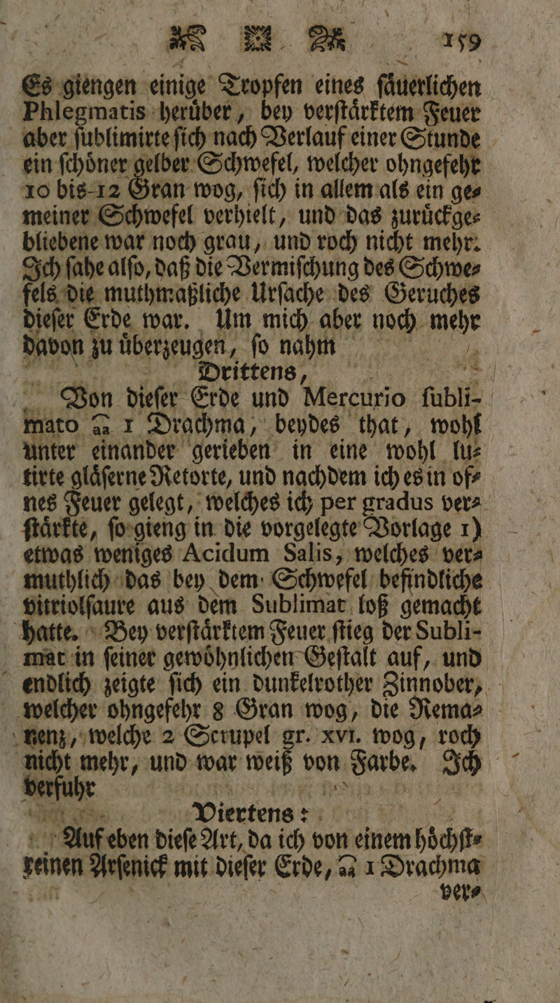 Es giengen einige Tropfen eines ſaͤuerlichen Phlegmatis heruͤber, bey verſtaͤrktem Feuer aber ſublimirte ſich nach Verlauf einer Stunde ein ſchoͤner gelber Schwefel, welcher ohngefehr 10 bis -12 Gran wog, ſich in allem als ein ges meiner Schwefel verhielt, und das zuruͤckge⸗ bliebene war noch grau, und roch nicht mehr. Ich ſahe alſo, daß die Vermiſchung des Schwe⸗ fels die muthmaßliche Urſache des Geruches dieſer Erde war. Um mich aber noch mehr davon zu überzeugen, ſo nam . PVS˖] ] Von dieſer Erde und Mercurio ſubli- mato » 1 Drachma, beydes that, wohl unter einander gerieben in eine wohl lu⸗ tirte gläferne Retorte, und nachdem ich es in of⸗ nes Feuer gelegt, welches ich per gradus ver⸗ ſtaͤrkte, ſo gieng in die vorgelegte Vorlage 1) etwas weniges Acidum Salis, welches ver⸗ muthlich das bey dem Schwefel befindliche vitriolſaure aus dem Sublimat loß gemacht hatte. Bey verſtaͤrktem Feuer ſtieg der Subli- mat in ſeiner gewoͤhnlichen Geſtalt auf, und endlich zeigte ſich ein dunkelrother Zinnober, welcher ohngefehr 8 Gran wog, die Rema⸗ nenz, welche 2 Scrupel gr. xvi. wog, roch nicht 1 und war weiß von Farbe. Ich N Viertens: 4 „ Auf eben dieſe Art, da ich von einem hoͤchſt⸗ 2 | | ver⸗ f 5