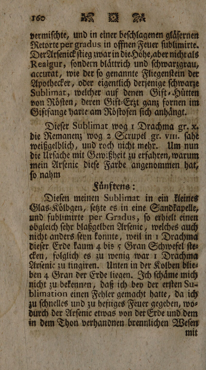 ‚Realgur, ſondern blättricy und ſchwarzgrau, accurat, wie der ſo genannte Fliegenſtein der Apothecker, oder eigentlich derjenige ſchwarze Sublimat, welcher auf denen Gift- Hütten von Roͤſten, deren Gift⸗Erzt ganz fornen im Giftfange harte am Roͤſtofen ſich anhaͤngt. Dieſer Süblimat wog r Drachma gr 15 die Remanenz wog 2 Scrupel gr. vm. ſah weißgelblich, und roch nicht mehr. Um nun die Urſache mit Gewißheit zu erfahren, warur mein Arſenie dieſe Farbe angenommen ha nah au as Na % Ankh , Juͤnftens : 9 Dieſen meinen Sublimat in ein kleines Glas⸗Koͤlbgen, ſetzte es in eine Sandkapelle, und fublimirte per Gradus, ſo erhielt einen obgleich ſehr blaßgelben Arſenie, welches auch nicht anders ſeyn konnte, weil in 1 Drachma dieſer Erde kaum 4 bis 5 Gran Schwefel ſte⸗ cken, folglich es zu wenig war 1 Drachma Arſenic zu tingiren. Unten in der Kolben blie⸗ ben 4 Gran der Erde liegen. Ich ſchaͤme mich nicht zu bekennen, daß ich bey der erſten Su⸗ blimation einen Fehler gemacht hatte, da ich zu ſchnelles und zu heftiges Feuer gegeben, wo⸗ durch der Arſenic etwas von der Erde und dem in dem Thon verhandnen brennlichen Weſen f | | mit *