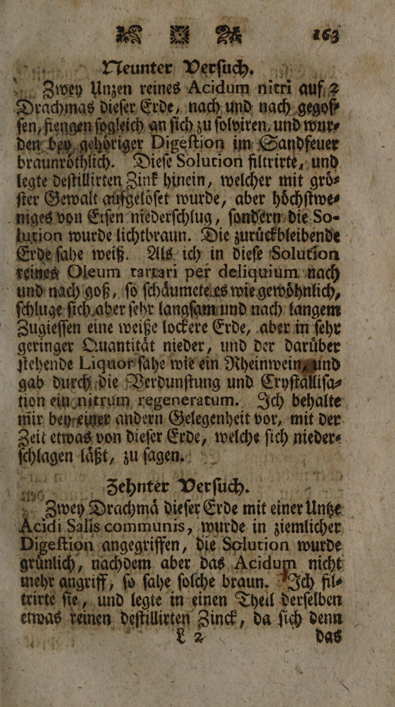 E. 1 bau Verſuch. x 80 an RE nach und nach. gegoß en ft engen jngieit 17 905 ich zu olviren, und wur⸗ bey, gehör cs igeftion Ne 5 ich. 5 Su An b t und te De deſti ir nk hinein, welcher mit groͤ⸗ ſter Gew ale agſgeloſet wurde, aber höͤchſtwe⸗ niges von 1 niederſchlug, ſondern die So⸗ ion wurde lichtbraun. Die zurückbleibende Erde ſahe weiß. Als ich in dieſe Solution reines Oleum tartari I. OL deliquium nach und nach goß, ſo ſchaͤumete es wie gewoͤhnlich, ſchluge ſich aber ſehr langſam und nach langem Zugieſſen eine weiße lockere Erde, aber in ſehr geringer Quantitat nieder, und der daruͤber ſtehende Liquor ſahe wie ein Nheinwein und gab durch die Verdunſtung und Eryftällifas tion ein nitrum regeneratum. Ich behalte = beyreiner andern Gelegenheit vor, mit der 4 eit etwas von dieſer Erde, welche ſic niedere | lagen laͤßt, zu ſagen. i En Zehnter Verſuch. 0 18e Peace dieſer Erde mit einer ER | eidi Salis communis, wurde in ziemlicher i igeftion ‚angegriffen, die, Solution wurde achdem aber das Acidum nicht 50 ta griff, ſo ſahe ſolche braun. Ich file trirte ſie, und legte in einen Theil derſelben beinen NE Zinck, da ſich denn Sr das