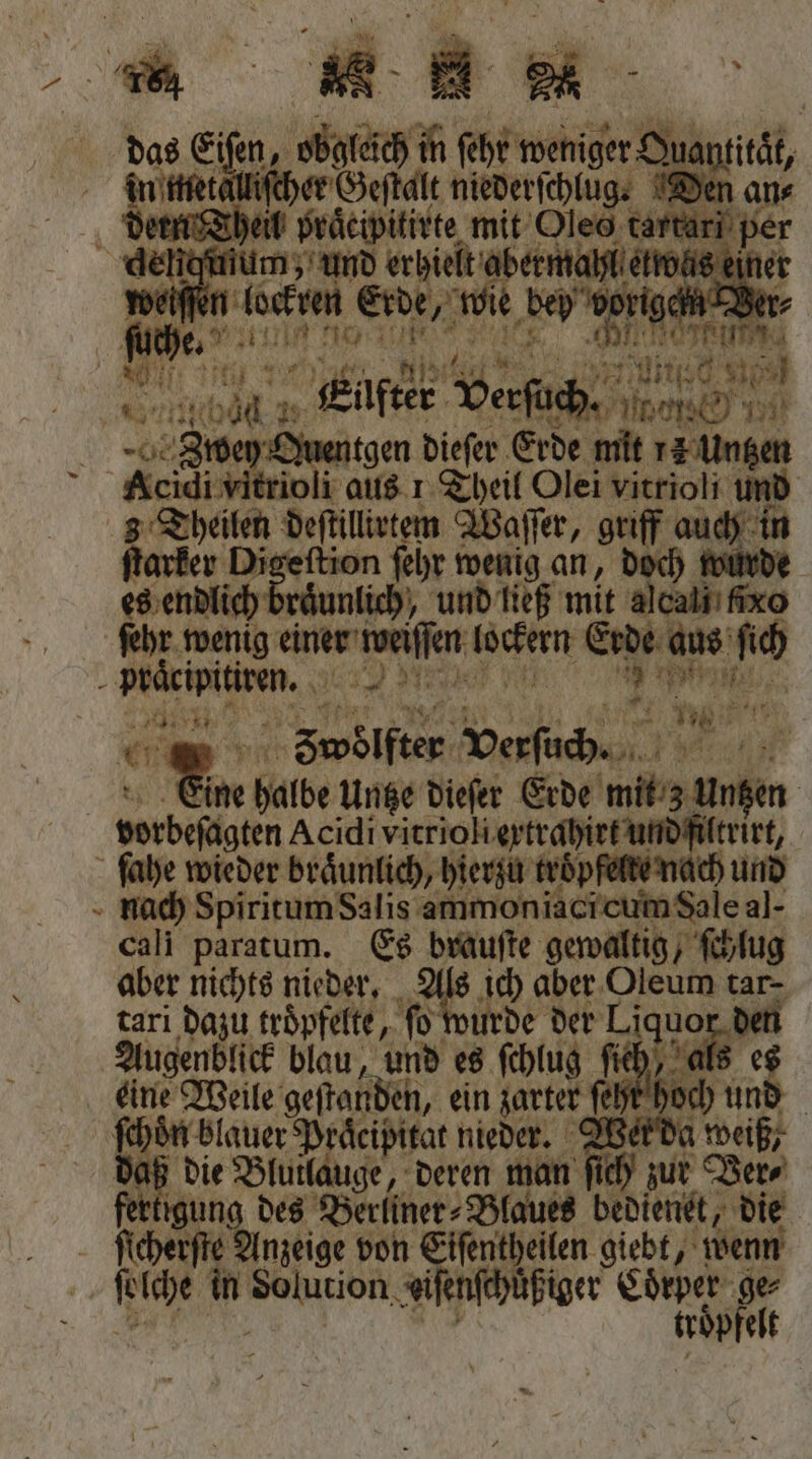 „ „ das Eiſen, obgleich in ſeht Weniger 0 Alliſcher Geſtalt niederſchlug. Den an⸗ Theil praͤcipitirte mit Oles um 925 1 f deliqmum, und erhielt fer roh ine weiſſer lockten Erde, wie dey voriges fie. ala ntgen dieſer Erde mit 713 Untzen oli aus 1 Theil Olei vitrioli und 2 Shen deftillivtem Waſſer, griff 1 in ſtarker Digeſtion ſehr 151 an, doch würde eg endlich ruͤunlich, und ließ mit alcaliı ixo ſehr wenig Ae lockern Erde aus‘ 75 en N 50 on „Swolften Verſuch. 1 ine halbe Untze dieſer Erde er sorbefägten Acidi vitrioliextrahirt und filtrirt, ſahe wieder braͤunlich, hierzu tröp te nach und nach Spiritum Salis ammoniaci cum Sale al- cali paratum. Es brauſte gewaltig, ſchlug aber nichts nieder. 345 ich aber Oleum tar- tari dazu troͤpfelte, fo wurde der Liquo 1 Augenblick blau, und es ſchlug ſie 0 eine Weile geſtanden, ein zarter ſeht hoch | ſchoͤn blauer Praͤcipitat nieder. h weiß daß die Blutlauge, deren man ſich zur Ver⸗ fertigung des Berliner⸗Blaues bedienet, die ſtcherſte Ynpeise von iſentheilen giebt, wenn DEN
