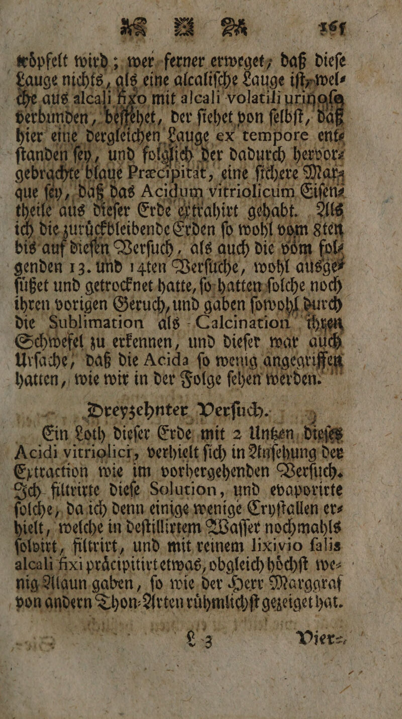 . * * m ‚wöpfelt 1 N ferner erwegetz 1 . a Nun als eit iſche auge iſt In hier eine dergleic ex 1 er fe -ftander und f der dadur gebrachte blaue Pra 1 0 0 que ſey, daß das 0 ius dieſer bie auf en Ver enden 1 3. und 1. 111 und 0 055 vo az F Air 175 war 25 Fc daß die Acida ſo wenig 1 wir in der Folge EB IB Dreyzehnter Verſuch. 1402 | Wen Loch, dieſer Erde mit 2 Untzen dies PH vitriolici, verhielt ſich in Anſehung der Extraction wie im vorhergehenden Verſuch. Ich filtrirte dieſe Solution, und evaporirte [RAR da ich denn einige wenige Cryſtallen er⸗ en in deſtillirtem Waſſer nochmahls te, und mit, 5 Iixivio ſalis ei, 15 e obgleich hoͤchſt we⸗ nig Alaun gaben, ſo wie der Herr Marggraf | von andern Don Arten rühmlichſt gaigerhat. 2 n J N 11 % | en Vier⸗ * 5
