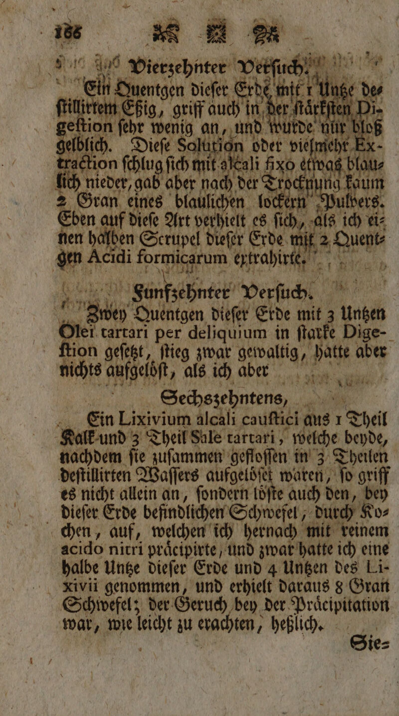 F Wen paß g = — 4 Shen a en e oh EL 100 | . Acidi formicarum ertrahir 1 fr 5 A Funfzehnter Verſuch. 5 h Quentgen dieſer Erde mit Ne Er tartarı per deliquium in 95 Dige- ſtion geſetzt, ſtieg zwar aber g/ hatte aber nichts aufgelöft, als ich aber | Sechszehntens, . Ein Lixivium alcali cauſtici aus 1 Theil Kalk und 3 Theil Sale tartari, welche beyde, nachdem ſie zuſammen gefloſſen in 3 Theilen deſtillirten Waſſers aufgelöſet waren, Jo griff es nicht allein an, ſondern loͤſte auch den, bey dieſer Erde befindlichen Schwefel, durch Ko⸗ chen, auf, welchen ich hernach mit reinem acido nitri praͤeipirte / und zwar hatte ich eine halbe Untze dieſer Erde und 4 Untzen des Li- Schwefel; der Geruch bey der Praͤcipitation war, wie liche zu erachten, ; heßlich. u ie⸗