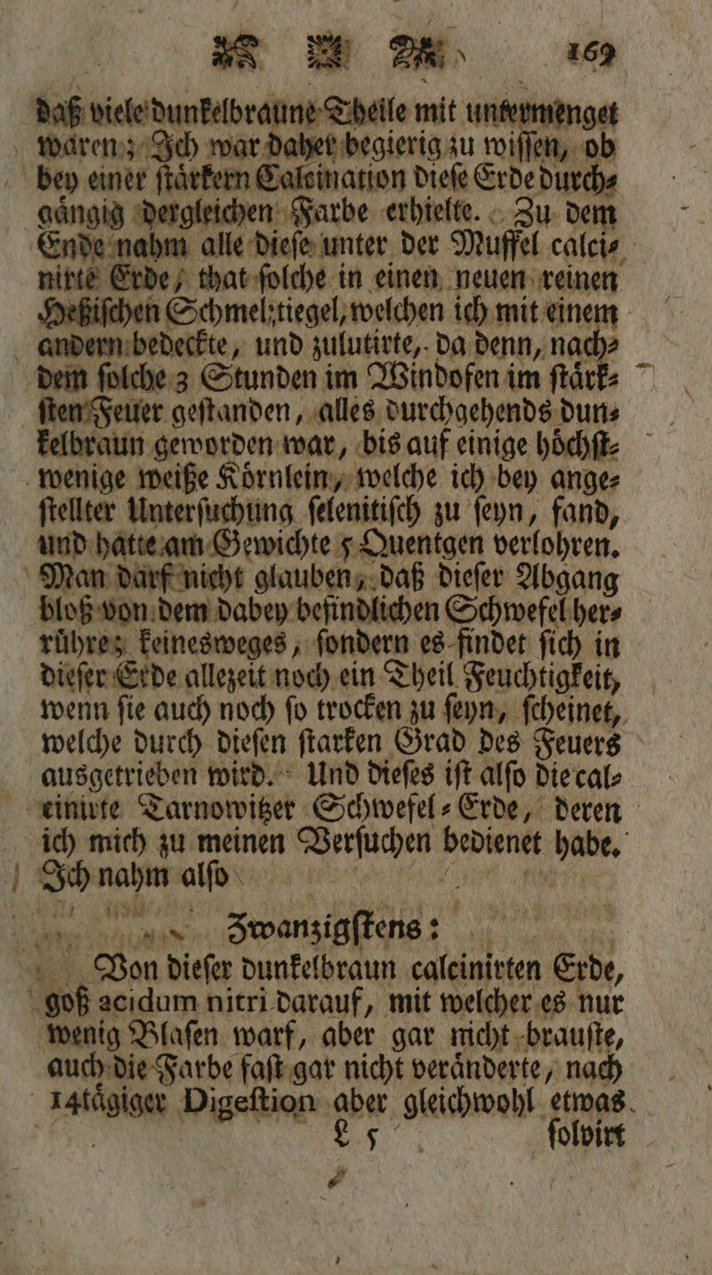4 — N * 412 daß viele dunkelbraune Tt er 8 de nahm alle dieſe unter der Muffel calci⸗ Heßiſchen Schmelztiegel, welchen ich mit einem ſten Feuer geſtanden, alles durchgehends dun⸗ ftellter Unterſuchung ſelenitiſch zu ſeyn, fand, Man darf nicht glauben, daß dieſer Abgang bloß von dem dabey befindlichen Schwefel her⸗ ruͤhre; keinesweges, ſondern es findet ſich in dieſer Erde allezeit noch ein Theil Feuchtigkeit, wenn ſie auch noch ſo trocken zu ſeyn, ſcheinet, welche durch dieſen ſtarken Grad des Feuers ausgetrieben wird. Und dieſes iſt alſo die cal⸗ ich mich zu meinen . e bediene 90 80 Ich nahm alſo N 100% Von dieſer dunkelbraun 4 Erde, wenig Blaſen warf, aber gar nicht brauſte, auch die Farbe faſt gar nicht veränderte, nach €