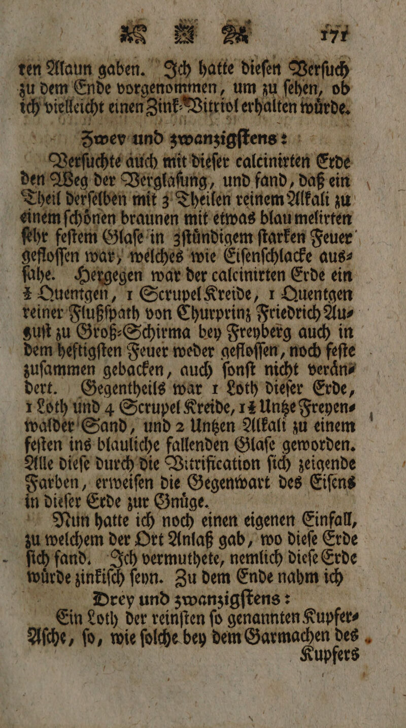 ne n gaben. ji Da Biefen Verſuch Mi dem € De vorgen le 1 N World auen n dite erhalten würde. per und zwenzigſtens: Verſuchte auch mit dieſer calcinirten erde den Weg der Vert tag, und fand, daß ein Theil derſe me 3 Theilen reinem Alkali zu einem ſchönen braunen mit etwas blau melirten ſehr feſtem Glaſe in zſtündigem ſtarken Feuer Een war, welches wie Eiſenſchlacke aus⸗ Hergegen war der caleinirten Erde ein A Sa 1 Scrupel Kreide, 1 Duentgen reiner 3 von Churprinz Friedrich Au⸗ 0 sin u Groß⸗Schirma bey Freyberg auch in be eftigſten Feuer weder gefloſſen, noch feſte duenne gebacken, auch fonft nicht veraͤn⸗ dert. Gegentheils war 1 Loth dieſer Erde, 1 RD 4 Scrupel Kreide, 12 Untze Freyen⸗ Sand, und 2 Untzen Alkali zu einem feſten ins blauliche fallenden Glaſe geworden. Alle dieſe durch die Vitrification ſich zeigende Farben, erweiſen die Gegenwart des Eiſens in 1 7 57 0 zur Gnuͤge. | | hatte ich noch einen eigenen Einfall, | 5 ehem der Ort Anlaß gab, wo dieſe Erde fand, Ich vermuthete, nemlich dieſe Erde be zinkiſch ſeyn. Zu dem Ende nahm ich Drey und zwanzigſtens: Ein Loth der reinſten ſo genannten Kupfer⸗ Ache, * wie ie olthe bey dem = 1s I — —