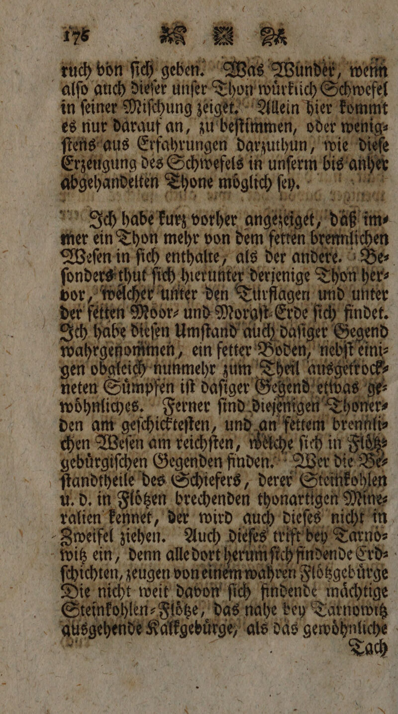 tuch von ſich geben. Was Wundek, alſo auch die unſer Thon wuͤrkuch Schwefe in feiner Miſchung zeiget. Allein hier For 1 es nur darauf an, zu lb beſtimmen, oder wet ſtens aus Erfahrungen darzuthun, wie dieſe Erzeug ung des Schwefels in 1 5 de aha Thone, möglich ſeh. | Sch habe kurz vorher angeſtig 0 ae die ie ein Thon mehr von dem fetten * Weſen in ſich enthalte, als der an es ben oe ‚erh | tige on her⸗ vor, wel den Türflagen und unter det fetten ion unp Mor os ſich Br Ich habe dieſen Umſtand al ch da che Nah de, ein fetter Doden, ii en obgleich nunmehr zum Ti 1 | 5 Nen Suͤmpfen iſt daſiger G dettwas woͤhnliches. Ferner ſind diesen en T den am geſchickteſten, und 90 Weſen am teichften, 2 Werd el? fhandipeile des Schiefers, derer € feu len u. d. in Floͤtzen brechenden thonartigen 9 ralien Penner, der wird guch dieſes nicht in Zweifel ziehen. dieſes trift beh Tarnd⸗ witz ein, denn alle dort her u ſich findende Erd⸗ R wahren Floͤtzgebuͤrge a nicht weit Dabon’ fich hdende mächtige inkohlen⸗Floͤtze, eh A bey T Lale 902 hende Kalkgebuͤrge / u das ke |