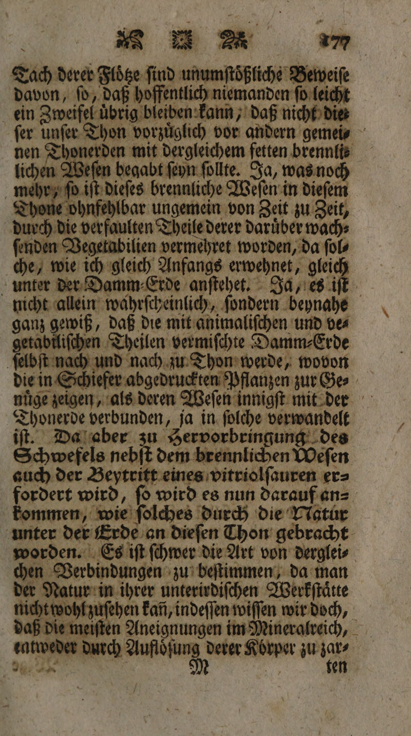 u um Tach derer Floͤtze find unumftößfiche Berveif davon, fd, daß hoffentlich niemanden Deich ein Zweifel uͤbrig bleiben kann, daß nicht die ſer unfer Thon vorzüglich vor andern gemeis nen 1 mit dergleichem fetten brennlie lichen A8. begabt ſeyn ſollte. Ja, was noch meh fi dieſes brennliche Weſen in dieſem Thon ohn fehlbar ungemein von Zeit zu Zeit, durch die 133 Theile derer darüber wach ſenden Vegetabilien vermehret worden, da ſol⸗ che, wie ich gleich Anfangs erwehnet, gleich unter der Damm: Erde anſtehet. Ja, es iſt nicht allein wahrſcheinlich, ſondern beynahe ganz gewiß, 5 die mit animaliſchen und ve⸗ getabiliſchen Theilen vermiſchte Damm⸗Erde ſelbſt nach und nach zu Thon werde, wovon Thonerde verbunden, ja in ſolche verwandelt iſt. Da aber zu Hervorbringung des Schwefels nebſt dem brennlichen Weſen auch der Beytritt eines vitriolſauren er⸗ fordert wird, ſo wird es nun darauf an⸗ kommen, wie ſolches durch die Natur unter der erde an dieſen Thon gebracht worden. Es iſt ſchwer die Art von derglei⸗ ge Verbindungen zu beſtimmen, da man . hen ihrer unterirdiſchen Werkſtaͤtte zohl zuſehen kan, indeſſen wiſſen wir doch, e meiſten Aneignungen im Mineralreich, anroc durch e derer n zu un *