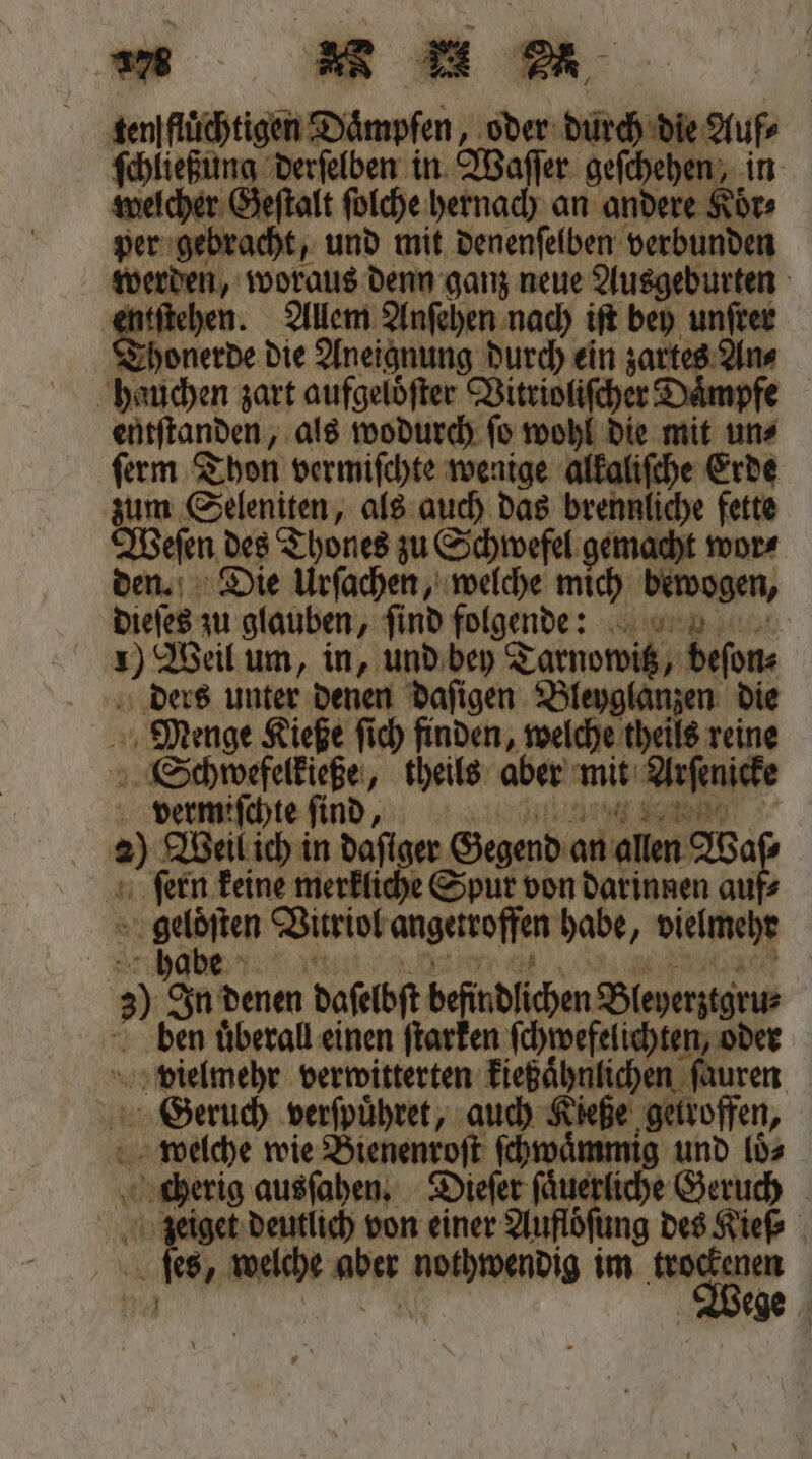 nm Rum ten flüchtigen Dämpfen , oder durch die Auf⸗ 3 derſelben in Waſſer geſchehen, in zeſtalt ſolche hernach an andere Koͤr⸗ per Bea, und mit denenſelben verbunden werden, woraus denn ganz neue Ausgeburten ſtehen. Allem Anſehen nach iſt bey unſrer Thonerde die Aneignung durch ein zartes An⸗ hauchen zart aufgelöfter Vitrioliſcher Daͤm entſtanden, als wodurch ſo wohl die mit un⸗ ſerm Thon vermiſchte wenige alkaliſche Erde zum Seleniten, als auch das brennliche fette Weſen des Thones zu Schwefel gemacht wor⸗ den. Die Urſachen, welche mich bewogen, dieſes zu glauben, ſind folgende 10 Weil um, in, und bey Tarnowitz, beſon⸗ ders unter denen daſigen Bleyglanzen die Menge Kieße ſich finden, welche theils reine Schpwefelkieße, theils aber mit Arſenicke vermiſchte ſind , au 00 Weil ich in dafiger Gegend an — ſern keine merkliche Spur von darinnen auf⸗ 8 Virriol angetroffen habe, vielmehr N) an denen daferbft befindlichen Bieyentar ben überall einen ſtarken ſchwefelichten, od vielmehr verwitterten neh lhulchen uren Geruch verſpuͤhret, auch Kieße getroffen, welche wie Bienenroſt ſchwaͤmmig und loͤ⸗ zeiget deutlich von einer Auflöfung des Kief⸗ ſes, welche aber . im Wa ege =&gt;.