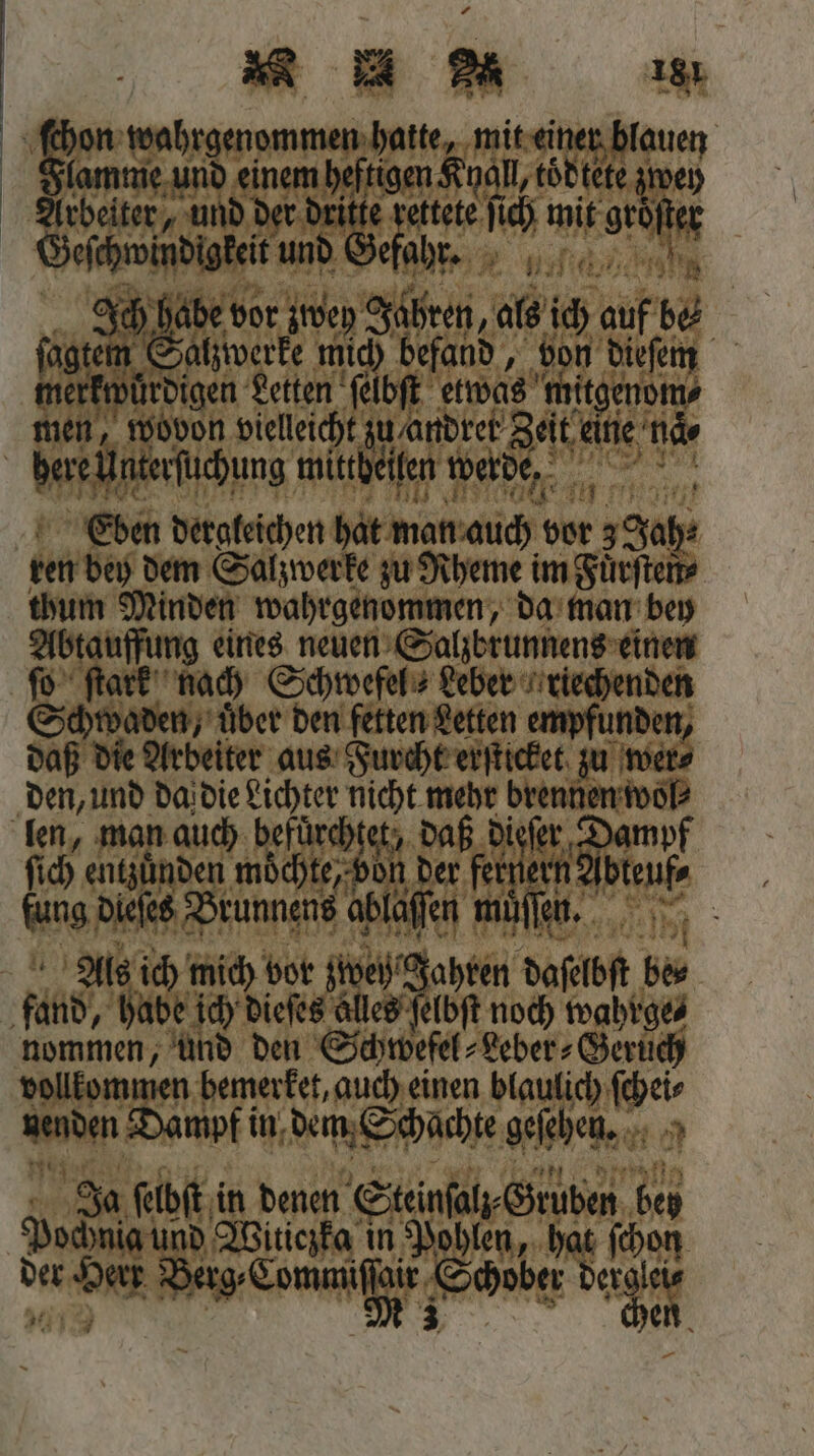 Er wahrgenommen hatte, mit einer blauen lamme und einem heftigen Knall tödtete zwey Arbeiter, und der dritte rettete ſich mit gröfter Geſchwindigkeit und ehr. Gaia | er zwey Jahren, als ich auf be fogtem Salzwerke mich befand, von dieſem merkwürdigen Letten ſelbſt etwas mitgenom⸗ nen, wovon vielleicht zu andrer Zeit eine naͤ⸗ here Unterſuchung mittheilen werde. Eben dergleichen hat man auch vor 3 Jah⸗ ren bey dem Salzwerke zu Rheme im Fuͤrſten⸗ thum Minden wahrgenommen, da man bey Abtauffung eines neuen Salzbrunnens einen ſo ſtark nach Schwefel ⸗ Leber riechenden Schwaden, uͤber den fetten Letten empfunden, daß die Arbeiter aus Furcht erſticket zu wer⸗ den, und da die Lichter nicht mehr brennen wol⸗ len, man auch befürchtet, daß dieſer Dampf (ch anden möchte Bol der feiner wen fung Diefes Brunnen ablaffen müͤffen. Als ich mich vor ztwey Jahren daſelbſt be⸗ fand, habe ich dieſes alles ſelbſt noch wahrge⸗ nommen, und den Schwefel⸗Leber⸗Geruͤch vollkommen bemerket, auch einen blaulich ſchei⸗ nenden Dampf in dem Schachte geſehen. Ja ſelbſt in denen Steinſalz⸗Gruben bey Pochnia und Witiczka in Pohlen, hat ſchon der Herr nin Schober dere IN 4
