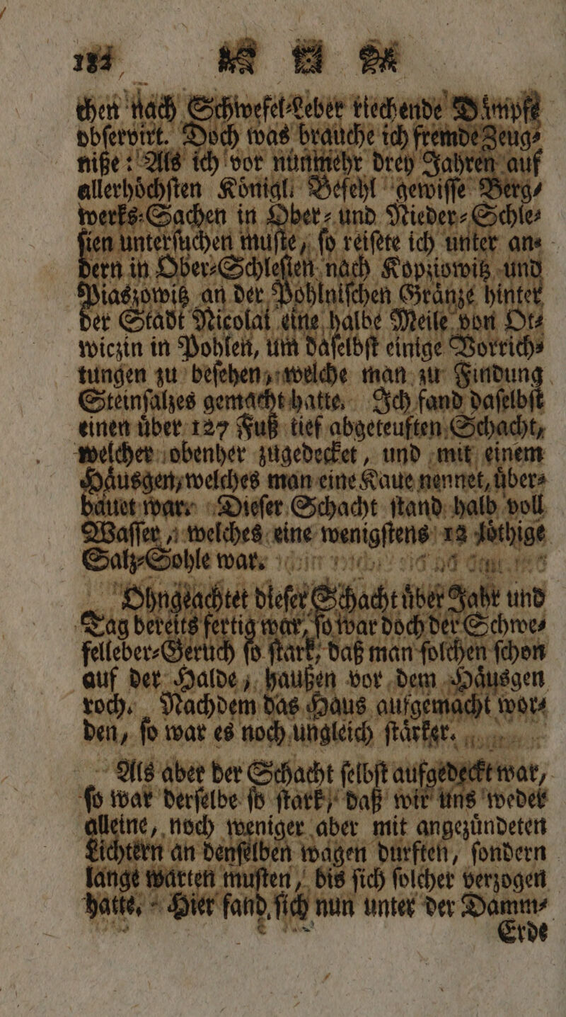 chen hach Schnee kiechende Nuß dbſervixt. Doch was brauche ich fremde Zeug⸗ niße: Als ich vor nunmehr drey Jahren auf allerhoͤchſten Koͤnigl. Befehl gewiſſe Berg werks Sachen in er und Nieder⸗Schle⸗ bean muſte, ſt Kane ich unter ans ern in Ober⸗Schleſien Nah Kopziowitz un 1 d an der de Gränze hintet er Stadt Nicola Mu Meile bon Ot⸗ wiczin in Pohlen, um daſelbſt einige Vorrich⸗ tungen zu beſehen, welche man zu Findung Steinſalzes gemacht hatte. Ich fand daſelb einen uͤber 127 Fuß tief abgeteuften Schacht, welcher obenher zugedecket, und mit einem Nu da. e man eine Kaue nennet, uͤber⸗ et war. Dieſer Schacht ſtand halb voll Waſſer, welches eine wenigſtens Me ‚Jöthige Salz ohle wa. % t Ohngeachtet be und Tag berelts fertig war, ſo war doch der Schwe⸗ feleber⸗ Geruch f ö ſtark, daß man ſolchen ſchon auf der Halde, haußen bor dem Haͤusgen roch. Nachdem das Haus n wor⸗ den, fo war es noch ungleich ſtaͤrker. Als aber der Schacht ſelbſt aufged e, 60 war derſelbe ſoö ſtark , daß il 15 weder e noch weniger aber mit angezuͤndeten Lichtern an denſelben wagen durften, ſondern lange warten muſten, bis ſich ſolcher verzogen Datke. Hier fand ſich nun unter der N, N