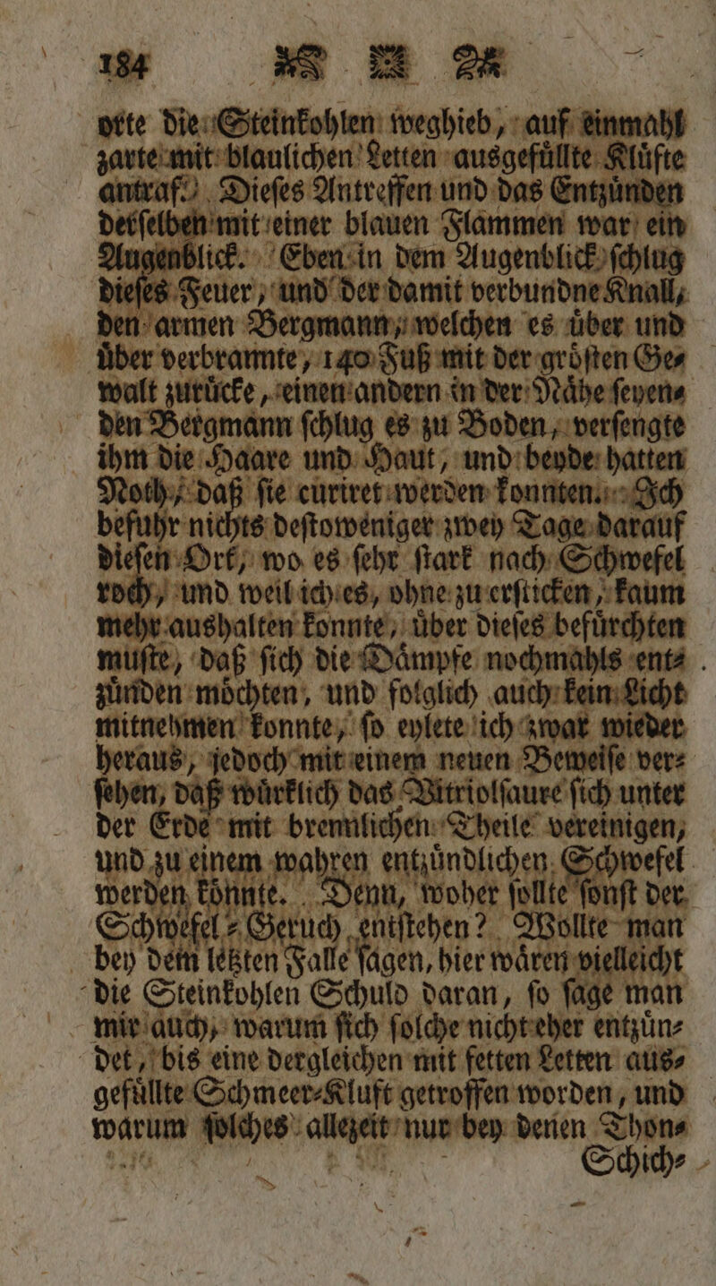 orte die Steinkohlen weghieb, auf einmahl zarte mit blaulichen Letten ausgefüllte Kluͤfte antraf. Dieſes Antreffen und das Entzuͤnden derſelben mit einer blauen Flammen war ein Augenblick. Eben in dem Augenblick ſchlug dieſes Feuer, und der damit verbundne Knall, den armen Bergmann, welchen es uͤber und über verbrannte, 140 Fuß mit der groͤſten Ge walt zuruͤcke, einen andern in der Naͤhe ſeyen⸗ den Bergmann ſchlug es zu Boden, verſengte ihm die Haare und Haut, und beyde hatten Noth daß fie curiret werden konnten. Ich befuhr nichts deſtoweniger zwey Tage darauf dieſen Ort, wo es ſehr ſtark nach Schwefel roch, und weil ich es, ohne zu erſticken, kaum mehr aushalten konnte, über dieſes befuͤrchten muſte, daß ſich die Daͤmpfe nochmahls ent⸗ zuͤnden moͤchten, und folglich auch kein Licht mitnehmen konnte, ſo eylete ich zwar wieder heraus, jedoch mit einem neuen Beweiſe ver⸗ ſehen, daß wuͤrklich das Vitriolſaure ſich unter der Erde mit brennlichen Theile vereinigen, und zu einem wahren eee ee werden konnte. Denn, woher ſollte ſonſt der Schwefel- Geruch entſtehen? Wollte man bey dem letzten Falle ſagen, hier waͤren vielleicht die Steinkohlen Schuld daran, ſo ſage man mir auch, warum ſich ſolche nicht eher entzuͤn⸗ det, bis eine dergleichen mit fetten Letten aus⸗ gefüllte. Schmeer⸗Kluft getroffen worden, und warum ſolches allezeit nur bey denen Thon⸗ * — *