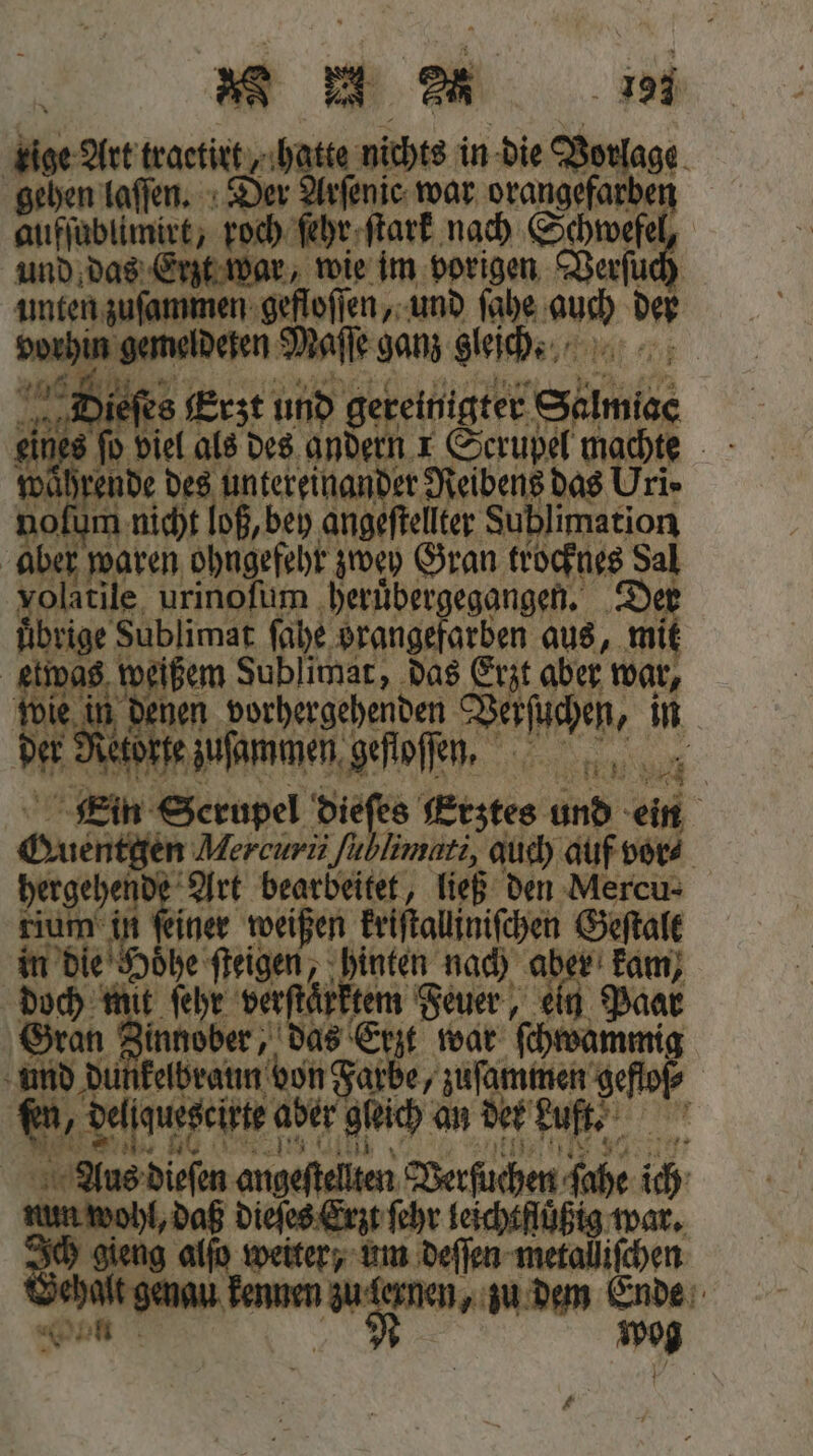 e aa ige Art traetirt, hatte nichts in die Vorlage gehen laſſen. Der Arſenie war orangefarben aufſublimirt, roch ſehr ſtark nach Schwefel, und das Erzt war, wie im vorigen Verſuch zuſammen gefloſſen, und ſahe 17 5 bi ehen gemelderen, er sans 1 i i fi e | Ein engel 2 715 eser und ein Sus Mercurii fu limari, auch auf vor⸗ | hergehend: Art bearbeitet, ließ den Mercu⸗ tium in ſeiner weißen ar Geſtalt in die oͤhe ſteigen, 8 nach aber kam Ga it ſehr verſtaͤrktem Feuer, ein 1 Paar ee, as Erzt war Knie und dunkelbraun von Farbe, zuſammen geffof⸗ ® del guescirte aber geich an der Luft- Ale dite angeſtelten Verſuchen ſahe ich num wohl, daß dieſes Erzt ſehr leichtfuͤßig war. Ich gieng alſo weiter, um deſſen metalliſchen SH gene en ernen, zu dem Ende Wan N og