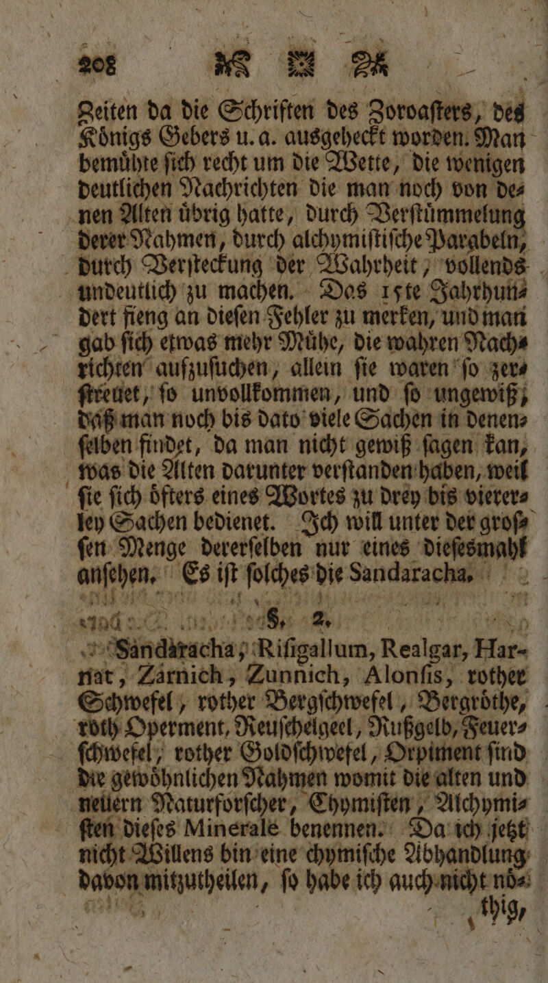 Zeiten da die S Schriften des ee des Koͤnigs Gebers u. a. ausgeheckt worden. Man bemuͤhte ſich recht um die Wette, die wenigen deutlichen Nachrichten die man noch von de⸗ nen Alten uͤbrig hatte, durch e derer Nahmen, durch alchymiſtiſche Parabeln, | durch Verſteckung der Wahrheit, vollends undeutlich zu machen. Das ite Jahrhun⸗ dert fieng an dieſen Fehler zu merken, und man gab ſich etwas mehr Muͤhe, die wahren Nach⸗ richten aufzuſuchen, allein ſie waren ſo zer⸗ ſtreuet, ſo unvollkommen, und ſo ungewiß; daß man. noch bis dato viele Sachen in denen⸗ ſelben findet, da man nicht gewiß ſagen kan, 1 die A Alten darunter verſtanden haben, weil ſie ſich oͤfters eines Wortes zu drey bis vierer⸗ ley Sachen bedienet. Ich will unter der groſ⸗ ſen Menge dererſelben nur eines . en Es 5 beaches * e and 948. 2 ehe Rings bum, Bede Kun | mar; Zärnich, Zunnich, Alonſis, rother Schwefel, m. Bergſchwefel, Bergroͤthe, roth Operment, Reuſchelgeel, Rußgelb, Feuer⸗ ſchwefel, rother Goldſchwefel, Orpiment ſind die gewohnlichen Nahmen womit die alten und nellern Naturforſcher, Chymiſten, Alchymi⸗ ſten dieſes Minerale benennen. Da ich jetzt nicht Willens bin eine chymiſche gaben
