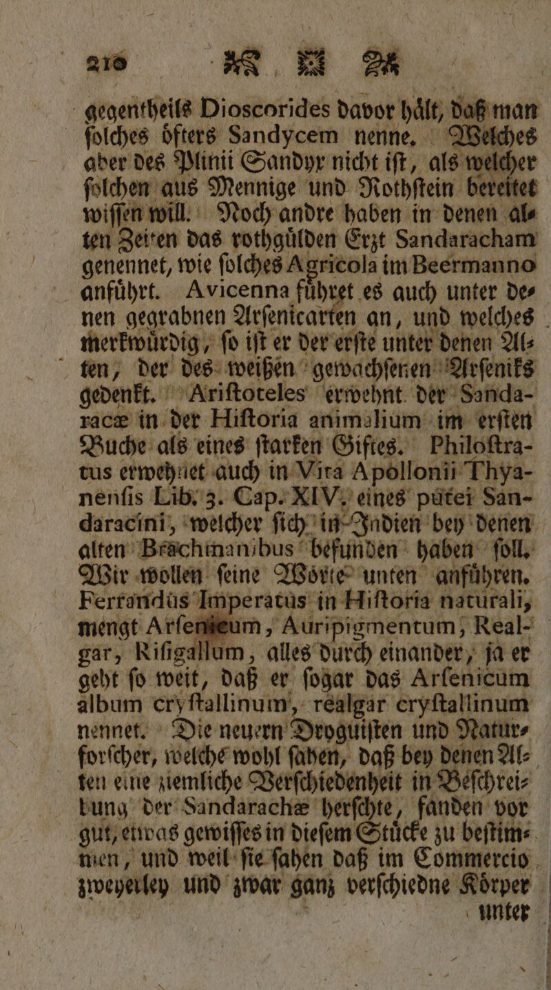 gegentheils Dioscorides davor hält, daß man ſolches oͤfters Sandycem nenne. Welches aber des Plinii Sandyr nicht iſt, als welcher ſolchen aus Mennige und Nothftein bereitet wiſſen will. Noch andre haben in denen al⸗ ten Zeiten das rothguͤlden Erzt Sandaracham genennet, wie ſolches Agricola im Beermanno anfuͤhrt. Avicenna 1 auch unter de⸗ — nen gegrabnen Arſenica N merkwuͤrdig, fo iſt er der erſte unter denen Als ten, der des weißen gewachſenen Arſeniks gedenkt. Ariſtoteles erwehnt der Sanda- racz in der Hiſtoria anımalium im erſten Buche als eines ſtarken Giftes. Philoftra- tus erwehnet auch in Vira Apollonii Thya- nenſis Lib. 3. Cap. XIV. eines putei San- alten Brächinanibus befunden haben ſoll. Wir wollen feine Worte unten anführen. Ferrandus Imperatus in Hiſtoria naturali, gar, Riſigallum, alles durch einander, ja er geht fo weit, daß er ſogar das Arfenicum album cry ſtallinum, realgar eryſtallinum nennet. Die neuern Droguiſten und Natur⸗ ten eine ziemliche Verſchiedenheit in Beſchrei⸗ bung der Sandarach&amp; herſchte, fanden vor zweherley und zwar ganz verſchiedne Körper