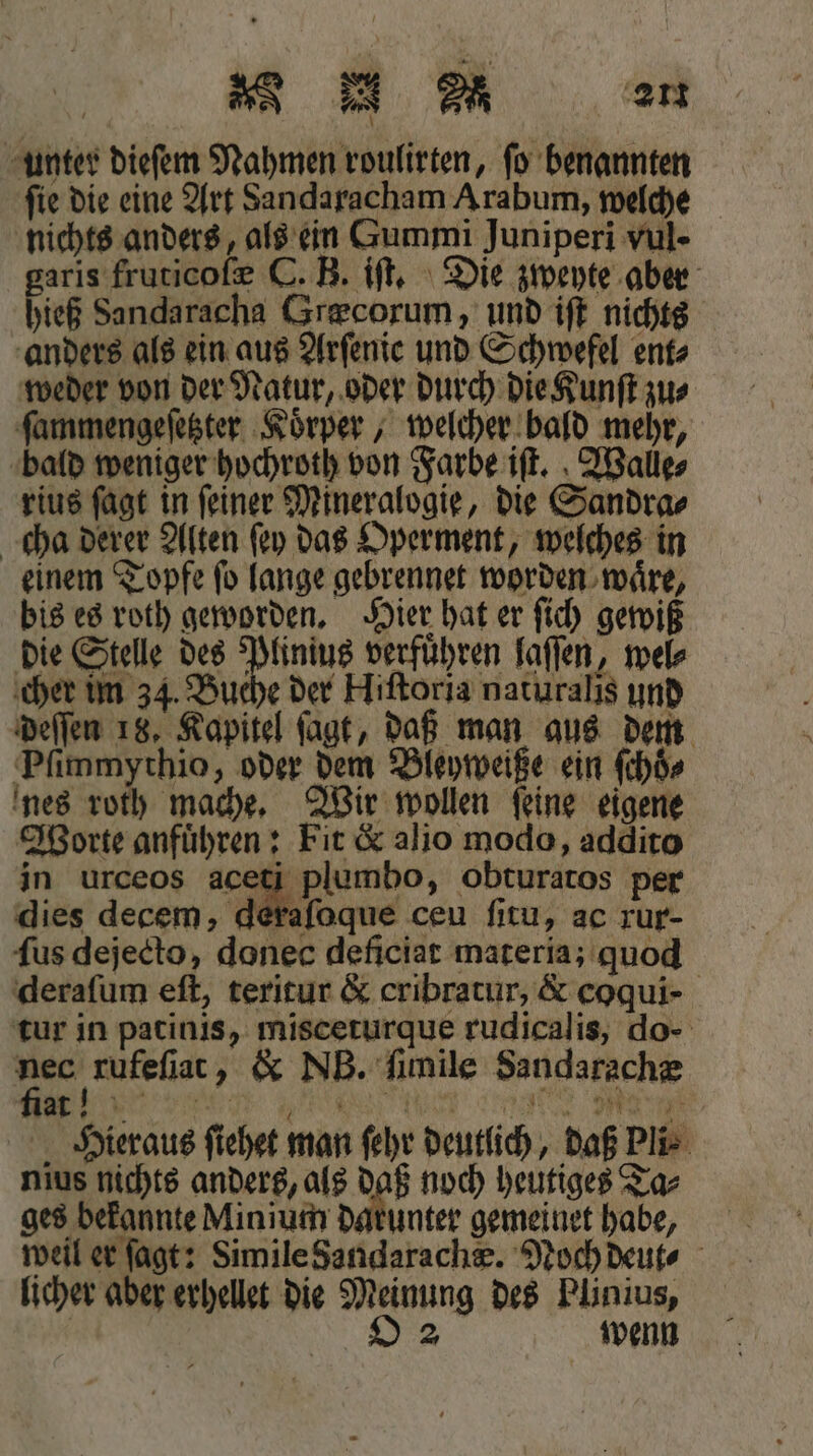 unter dieſem Nahmen roulirten, ſo benannten fie die eine Art Sandaracham Arabum, welche nichts anders, als ein Gummi Juniperi vul - garis fruticoſæ C. B. iſt. Die zweyte aber hieß Sandaracha Græcorum, und iſt nichts anders als ein aus Arfente und Schwefel ent⸗ weder von der Natur, oder durch die Kunſt zu⸗ ſammengeſetzter Koͤrper, welcher bald mehr, bald weniger hochroth von Farbe iſt. Walle⸗ rius ſagt in ſeiner Mineralogie, die Sandra⸗ cha derer Alten ſey das Operment, welches in einem Topfe ſo lange gebrennet worden waͤre, bis es roth geworden. Hier hat er ſich gewiß die Stelle des Plinius verführen laſſen, wel⸗ cher im 34. Buche der Hiſtoria naturalis und nes roth mache. Wir wollen ſeine eigene dies decem, dera tur in patinis, misceturque rudicalis, do- Hieraus ſiehet man ſehr deutlich , daß Pli⸗ weil er ſagt: Simile Sandarachæ. Noch deut⸗ deſſen 18, Kapitel ſagt, daß man aus dem Pſimmythio, oder dem Bleyweiße ein ſchoͤ⸗ Worte anfuͤhren: Fit &amp; alio modo, addito in urceos ci plumbo, obturatos per erafoque ceu ſitu, ac rur- ſus dejecto, donec deficiat materia; quod deraſum eſt, teritur &amp; cribratur, &amp; coqui- nec rufeſiat, &amp; NB. ſimile Sandarachæ nius nichts anders, als daß noch heutiges Ta⸗ ges bekannte Minium darunter gemeinet habe, licher aber erhellet die Meinung des Plinius,