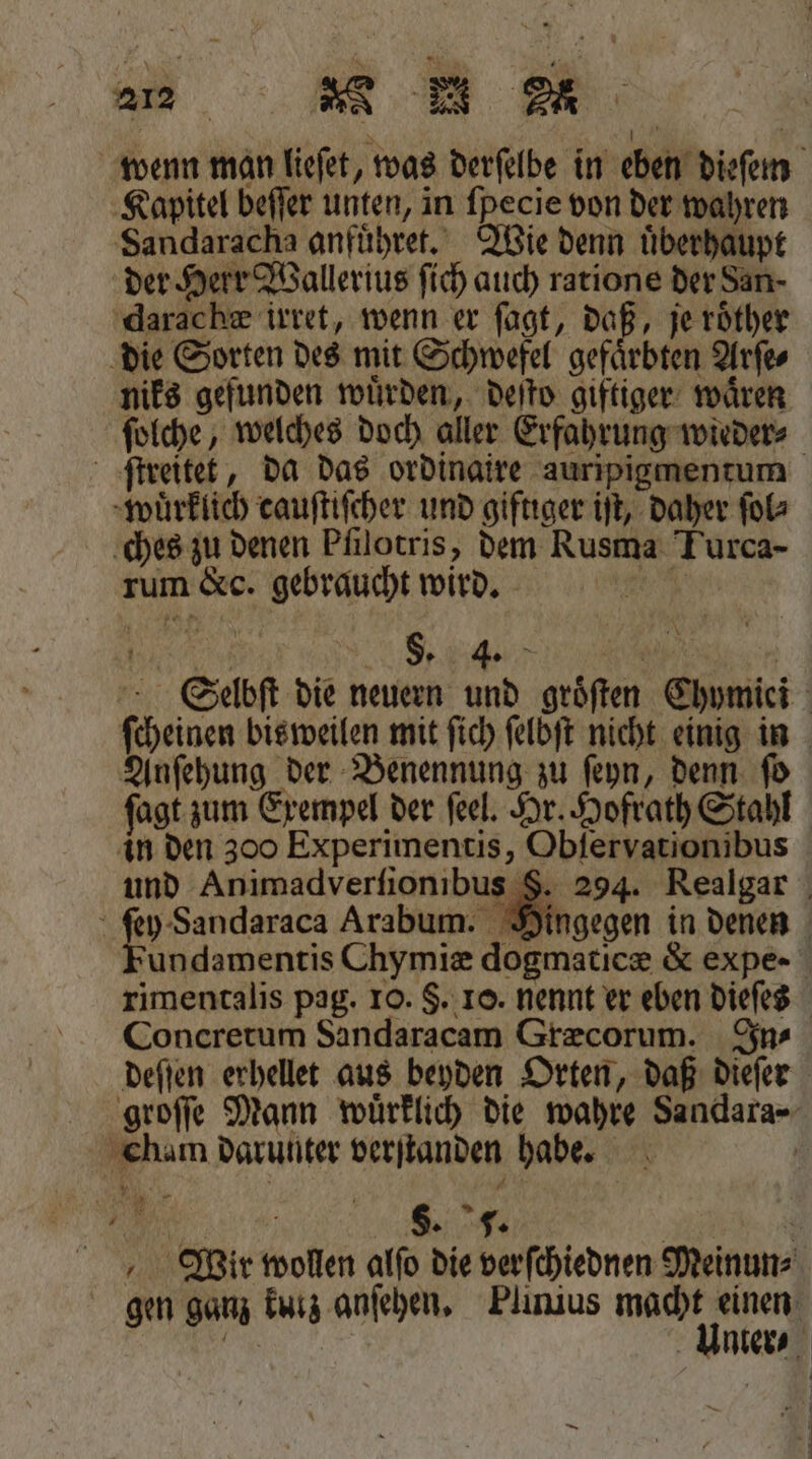 Sandaracha anfuͤhret. Wie denn uͤberhaupt der Herr Wallerius ſich auch ratione der San⸗ darachæ irret, wenn er ſagt, daß, je roͤther die Sorten des mit Schwefel gefaͤrbten Arſe⸗ niks gefunden wuͤrden, deſto giftiger waͤren ſtreitet, da das ordinaire auripigmentum wuͤrklich cauſtiſcher und giftiger iſt, daher ſol⸗ ches zu denen Pfilotris, dem Rusma Turca- rum &amp;c. gebraucht wird. 5 §. 4. N Anſehung der Benennung zu ſeyn, denn ſo in den 300 Experimentis, Obſervationibus und Animadverſionibus 8 Arabum. rimentalis pag. 10. $. 10. nennt er eben dieſes Concretum Sandaracam Græcorum. In- deſſen erhellet aus beyden Orten, daß dieſer Cham darunter verſtanden habe. 0 2 * W Wir wollen alſo die verſchiednen Meinun⸗
