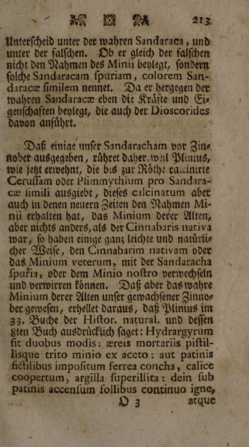 Unterſcheid unter der wahren Sandaraca, und unter der falſchen. Ob er gleich der falſchen nicht den Nahmen des Mini beylegt, ſondern ſolche Sandaracam ſpuriam, colorem San- daracæ ſimilem nennet. Da er hergegen der wahren Sandaracæ eben die Kraͤfte und Ei⸗ genſchaften beylegt, die auch der Dioscorides davon anſuͤhrt. Daß einige unſer Sandaracham. vor Zin⸗ nober ausgegeben, ruͤhret daher, weil Plimus, wie jetzt erwehnt, die bis zur Roͤthe caccinirte Ceruſſam oder Pſimmychium pro Sandara- cz ſimili ausgiebt, dieſes calcinatum aber auch in denen neuern Zeiten den Nahmen Mi- nii erhalten hat, das Minium derer Alten, aber nichts anders, als der Cinnabaris nativa war, fo haben einige ganz leichte und natürlis cher Weiſe, den Cinnabarim nativam oder das Minium veterum, mit der Sandaracha ſpufia, oder dem Minio noſtro verwechſeln und verwirren koͤnnen. Daß aber das wahre Minium derer Alten unſer gewachſener Zinno⸗ ber geweſen, erhellet daraus, daß Plinius im 33. Buche der Hiſtor. natural. und deſſen Sten Buch ausdrücklich ſaget: Hydrargyrum fit duobus modis: æreis mortariis piſtil- lisque trito minio ex aceto: aut patinis fictilibus impoſitum ferrea concha, calice cocpertum, argilla ſuperillita: dein ſub Patinis accenſum follibus continuo igne, e O 3 atque