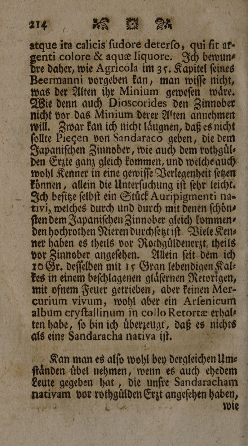 2 ] a A 2 atque ita calicis ſudore deterſo, qui fit ar- enti colore &amp; aquæ liquore. Ich bewun⸗ dre daher, wie Agricola im 35. Kapitel ſeines Beermanni vorgeben kan, man wiſſe nicht, was der Alten ihr Minium geweſen waͤre. Wie denn auch Dioscorides den Zinnober nicht vor das Minium derer Alten annehmen will. Zwar kan ich nicht laͤugnen, daß es nicht ſollte Piecen von Sandaraco geben, die dem Japaniſchen Zinnober, wie auch dem rothguͤl⸗ den Erzte ganz gleich kommen, und welche auch wohl Kenner in eine gewiſſe Verlegenheit ſetzen koͤnnen, allein die Unterſuchung iſt ſehr leicht. Ich beſitze ſelbſt ein Stuͤck Auripigmenti na- tivi, welches durch und durch mit denen ſchoͤn⸗ ſten dem Japaniſchen Zinnober gleich kommen⸗ den hochrothen Nieren durchſetzt iſt Viele Ken⸗ ner haben es theils vor Rothguͤldenerzt, theils vor Zinnober angeſehen. Allein ſeit dem ich 10 Gr. deſſelben mit 15 Gran lebendigen Kal kes in einem beſchlagenen glaͤſernen Retorkgen, mit ofnem Feuer getrieben, aber keinen Mer- curium vivum, wohl aber ein Arſenicum album cryſtallinum in collo Retortæ erhal⸗ ten habe, ſo bin ich uͤberzeugt, daß es nichts als eine Sandaracha nativa iſt. . 5 2 Kan man es alſo wohl bey dergleichen Um⸗ Leute gegeben hat, die unſre Sandaracham nativam vor rothguͤlden Erzt angeſehen an 8 Nee 8 Wie 34 *