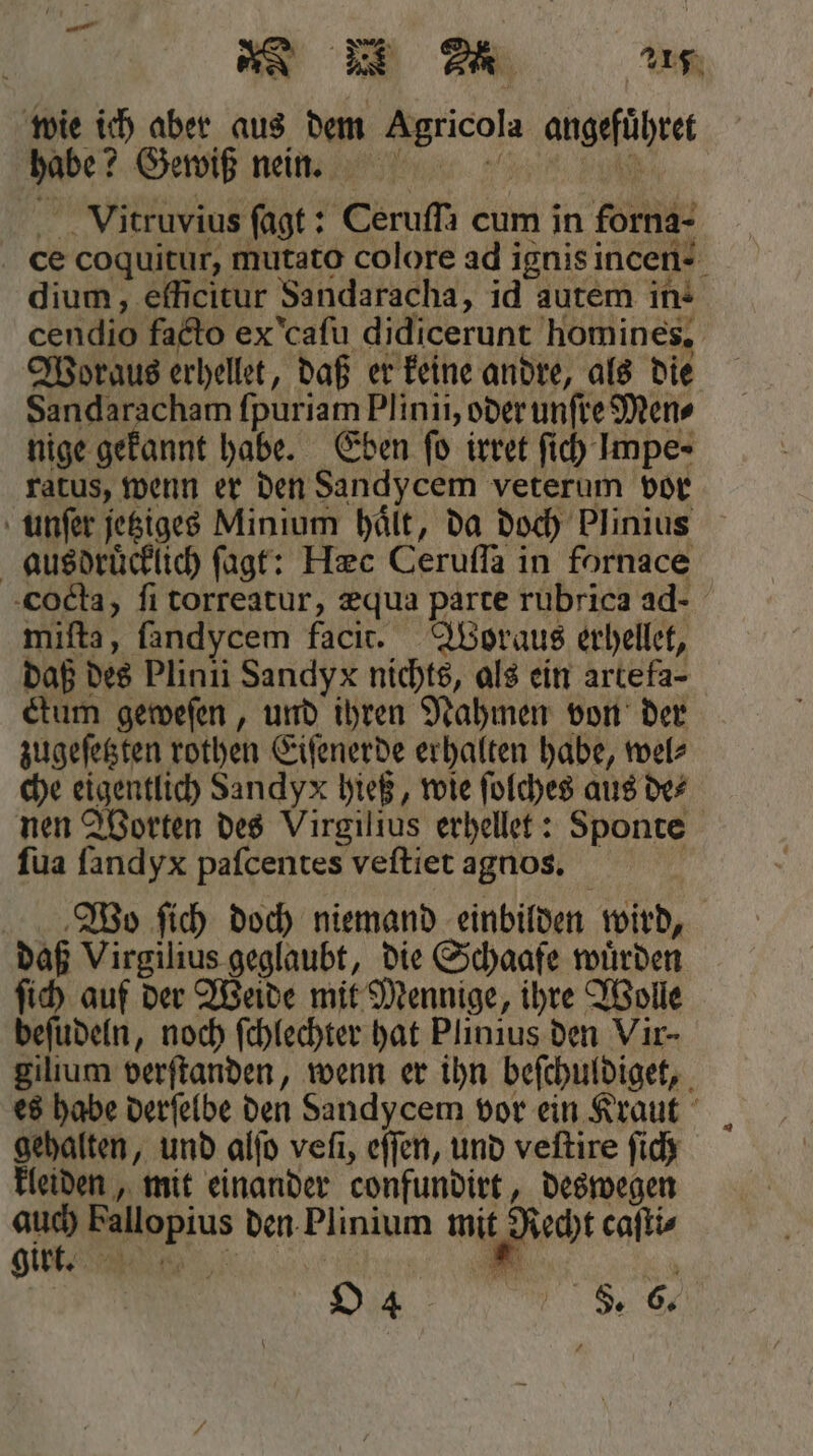wie ich aber aus dem Agricola angeführet habe? Gewiß nein. Vitruvius ſagt: Ceruſſa cum in forna- ce coquitur, mutato colore ad ignis incen- dium, efficitur Sandaracha, id autem in- cendio facto ex caſu didicerunt homines, Woraus erhellet, daß er keine andre, als die Sandaracham fpuriam Plinii, oder unſre Mens nige gekannt habe. Eben fo irret ſich Impe- ratus, wenn er den Sandycem veterum vor unſer jetziges Minium hält, da doch Plinius ‚ausdrücklich ſagt: Hzc Ceruſſa in fornace cocta, fi torreatur, æqua parte rubrica ad- miſta, fandycem facit. Woraus erhellet, daß des Plinii Sandyx nichts, als ein artefa- ctum geweſen, und ihren Nahmen von der zugeſetzten rothen Eiſenerde erhalten habe, wel⸗ che eigentlich Sandy x hieß, wie ſolches aus de⸗ nen Worten des Virgilius erhellet: Sponte ſua ſandyx paſcentes veſtiet agnos.