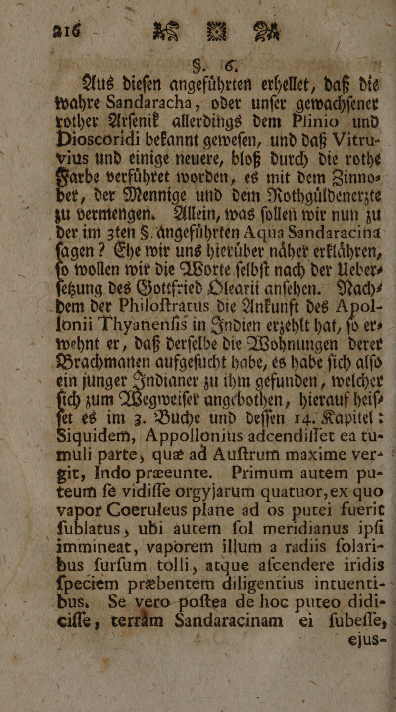 „„ e IA 167 ü Se Aus dieſen angefuͤhrten erhellet, daß die wahre Sandaracha, oder unſer gewachſener Bias Arſenik allerdings dem Plinio und ioscoridi bekannt geweſen, und daß Vitru- Lius und einige neuere, bloß durch die rothe Farbe verführet worden, es mit dem Zinno⸗ der, der Mennige und dem Mothguͤldenerzte zu vermengen. Allein, was ſollen wir nun zu der im 3ten §. angefuͤhrten Aqua Sandaracina agen? Ehe wir uns hierüber naͤher erklaͤhren, o wollen wir die Worte ſelbſt nach der Ueber⸗ etzung des Gottfried Olearit anſehen. Nach⸗ dem der Philoſtratus die Ankunft des Apol- lonii Thyanenſis in Indien erzehlt hat, 0 er⸗ wehnt er, daß derſelbe die Wohnungen derer Brachmanen aufgeſucht habe, es habe ſich alſo ein e ihm gefunden, welcher ſich zum Wegweiſer angebothen, hierauf heiß et es im 3. Buche und deſſen 14. Kapitel: Siquidem, Appollonius adcendiſſet ea tu- muli parte, quæ ad Auſtrum maxime ver- git, Indo præeunte. Primum autem pu- teum ſe vidiſſe orgyjarum quatuor, ex quo vapor Coeruleus plane ad os putei fuerit ſublatus, ubi autem fol meridianus ipfi immineat, vaporem illum a radiis folari- bus ſurſum tolli, atque aſcendere iridis ſpeciem præbentem diligentius intuenti- bus. Se vero poſtea de hoc puteo didi- ciſſe, terrdm Sandaracinam ei ſubeſſe, ; “ | ejus- *