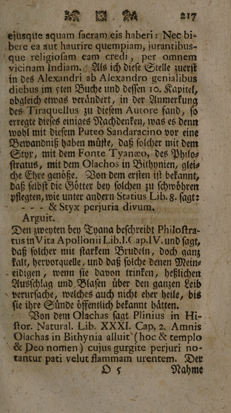 ejusque aquam ſacram eis haberi: Nee bi- bere ea aut haurire quempiam, jurantibus- que religioſam eam credi, per omnem vicinam Indiam. Als ich dieſe Stelle zuerſt in des Alexandri ab Alexandro genialibus diebus im sten Buche und deſſen 10. Kapitel, obgleich etwas veraͤndert, in der Anmerkung des Tiraquellus zu dieſem Autore fand, ſo erregte dieſes einiges Nachdenken, was es denn wohl mit dieſem Puteo Sandaracino vor eine Bewandniß haben muͤſte, daß ſolcher mit dem Styr, mit dem Fonte Tyanæo, des Philos ſtratus, mit dem Olachos in Bithynien, glei⸗ che Ehre genoͤße. Von dem erſten iſt bekannt, daß ſelbſt die Götter bey ſolchen zu ſchwoͤhren pflegten, wie unter andern Statius Löb. 8. ſagt: &amp; Styx perjuria divum. N Arguit. f e e da au Den zweyten bey Tyana beſchreibt Philoftra- tus in Vita Apollonii Lib. l. Cap. IV. und fagt, daß ſolcher mit ſtarkem Brudeln, doch ganz kalt, hervorquelle, und daß ſolche denen Mein⸗ eidigen, wenn fie davon trinken, heßlichen Ausſchlag und Blaſen uͤber den ganzen Leib verurſache, welches auch nicht eher heile, bis ſie ihre Suͤnde oͤffentlich bekannt haͤtten. Von dem Olachas ſagt Plinius in Hi- ſtor. Natural. Lib. XXXI. Cap. 2. Amnis Olachas in Bithynia alluit (hoc &amp; templo &amp; Deo nomen) cujus gurgite perjuri no- tantur pati velut flammam urentem. Der e O 5 Nahme 0