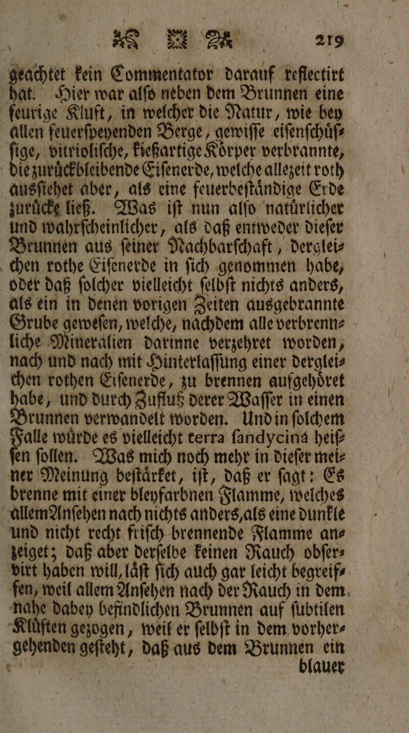 geachtet kein Commentator darauf reflectirt hat. Hier war alſo neben dem Brunnen eine feurige Kluft, in welcher die Natur, wie bey allen feuerſpeyenden Berge, gewiſſe eiſenſchuͤſ⸗ ſige, vitrioliſche, kießartige Koͤrper verbrannte, die zuruͤckbleibende Eiſenerde, welche allezeit roth ausſiehet aber, als eine feuerbeſtaͤndige Erde zuruͤcke ließ. Was iſt nun alſo natuͤrlicher und wahrſcheinlicher, als daß entweder dieſer Brunnen aus ſeiner Nachbarſchaft, derglei⸗ chen rothe Eiſenerde in ſich genommen habe, oder daß ſolcher vielleicht ſelbſt nichts anders, als ein in denen vorigen Zeiten ausgebrannte ee e welche, nachdem alle verbrenn⸗ liche Mineralien darinne verzehret worden, nach und nach mit Hinterlaſſung einer derglei⸗ chen rothen Eiſenerde, zu brennen aufgehöret Ben „und durch Zufluß derer Waſſer in einen Brunnen verwandelt worden. Und in ſolchem Falle wuͤrde es vielleicht terra ſandycina heiß ſen ſollen. Was mich noch mehr in dieſer mei⸗ ner Meinung beſtaͤrket, iſt, daß er ſagt: Es brenne mit einer bleyfarbnen Flamme, welches allem Anſehen nach nichts anders, als eine dunkle und nicht recht friſch brennende Flamme an⸗ zeiget; daß aber derſelbe keinen Rauch obſer⸗ virt haben will, laͤſt ſich auch gar leicht begreif⸗ fen, weil allem Anſehen nach der Rauch in dem nahe dabey befindlichen Brunnen auf ſubtilen Kluͤften gezogen, weil er ſelbſt in dem vorher⸗ gehenden geſteht, daß aus dem Saunen ein gi | | auer