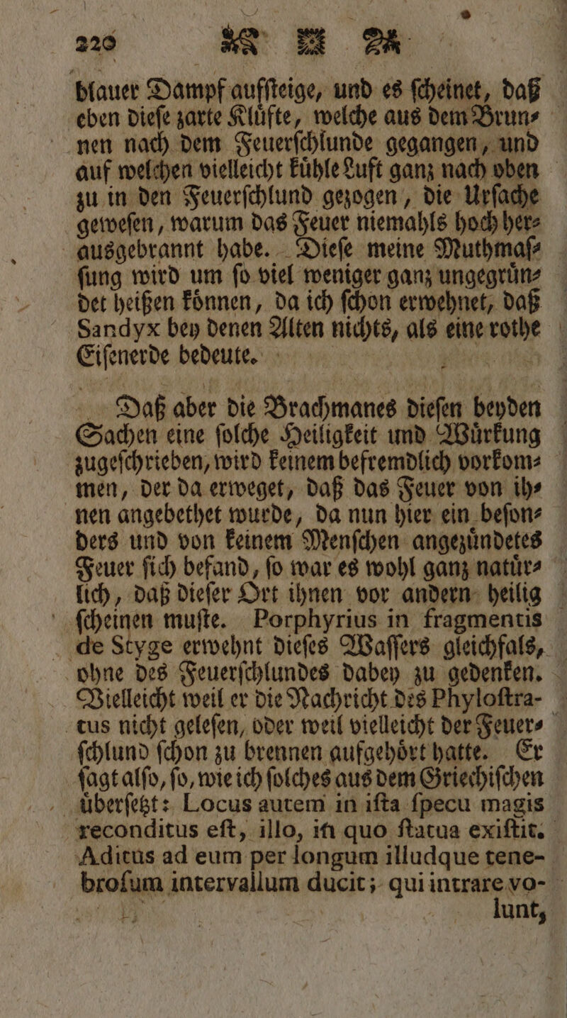 blauer Dampf aufſteige, und es ſcheinet, daß eben dieſe zarte Kluͤfte, welche aus dem Bruns nen nach dem Feuerſchlunde gegangen, und auf welchen vielleicht kuͤhle Luft ganz nach oben zu in den Feuerſchlund gezogen, die Urſache geweſen, warum das Feuer niemahls hoch her⸗ ausgebrannt habe. Dieſe meine Muthmaſ⸗ fung wird um ſo viel weniger ganz ungegruͤn⸗ det heißen koͤnnen, da ich ſchon erwehnet, daß Sandyx bey denen Alten nichts, als eine rothe Eiſenerde bedeute. ee eh Daß aber die Brachmanes dieſen beyden Sachen eine ſolche Heiligkeit und Wuͤrkung zugeſchrieben, wird keinem befremdlich vorkom⸗ men, der da erweget, daß das Feuer von ih⸗ nen angebethet wurde, da nun hier ein beſon⸗ ders und von keinem Menſchen angezuͤndetes Feuer ſich befand, fo war es wohl ganz natuͤr⸗ lich, daß dieſer Ort ihnen vor andern heilig ſcheinen muſte. Porphyrius in fragmentis die Styge erwehnt dieſes Waſſers gleichfals, ohne des Feuerſchlundes dabey zu gedenken. Vielleicht weil er die Nachricht des Phyloftra- tus nicht geleſen, oder weil vielleicht der Feuer⸗ ſchlund ſchon zu brennen aufgehoͤrt hatte. Er ſagt alſo, fo, wie ich ſolches aus dem Griechiſchen uͤberſetzt: Locus autem in iſta ſpecu magis reconditus eſt, illo, iti quo ſtatua exiſtit. Aditus ad eum per longum illudque tene- broſum intervallum ducit; qui intrare vo- R lunt,
