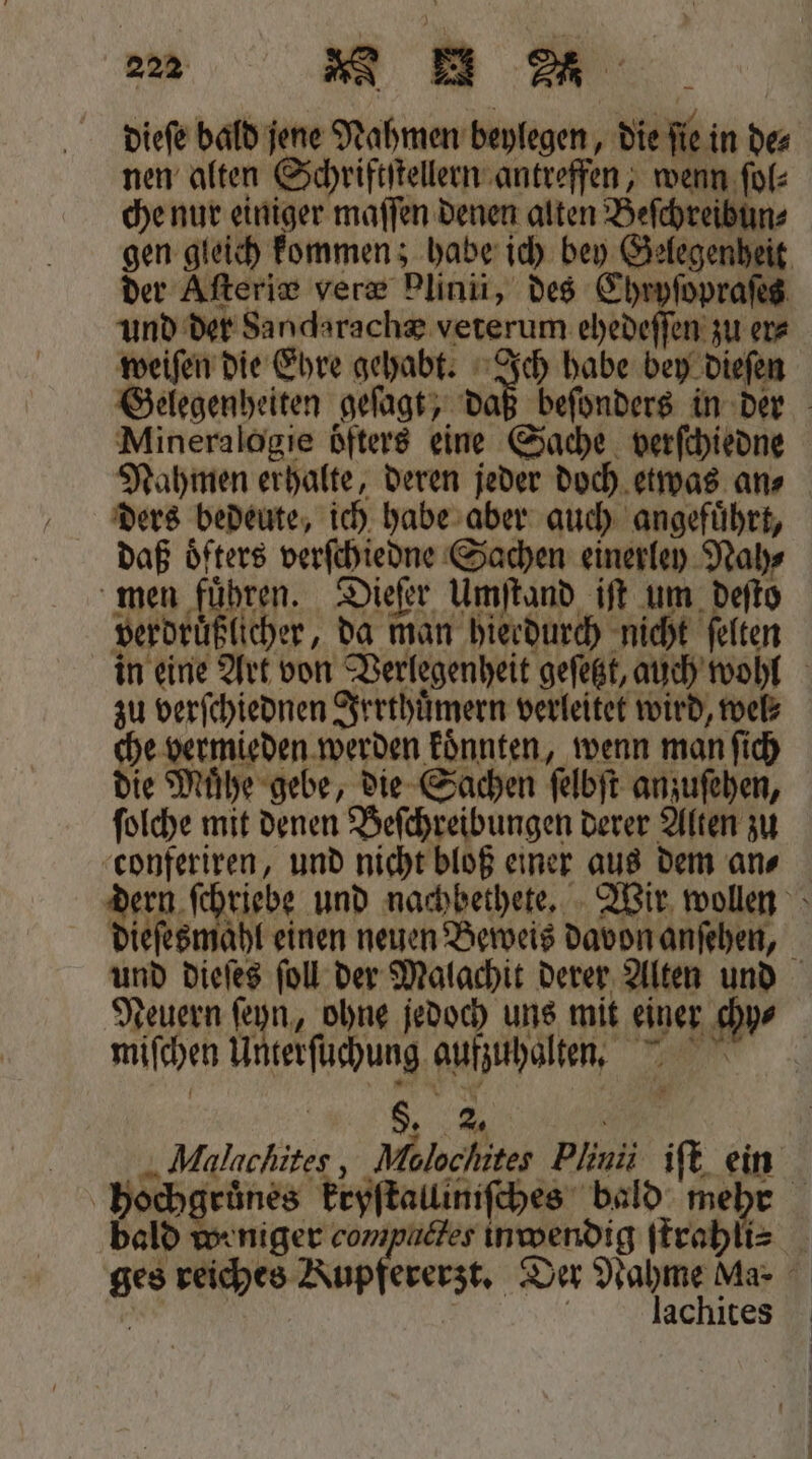 a MU dieſe bald jene Nahmen beylegen, die ſie in der nen alten Schriftſtellern antreffen, wenn ſol⸗ che nur einiger maſſen denen alten Beſchreibun⸗ gen gleich kommen; habe ich bey Gelegenheit der Aſteric veræ Plinii, des Chryſopraſes und der Sandarachæ veterum ehedeſſen zu er⸗ weiſen die Ehre gehabt. Ich habe bey dieſen Gelegenheiten geſagt, oh beſonders in der Mineralogie öfters eine Sache verſchiedne Nahmen erhalte, deren jeder doch etwas ans ders bedeute, ich habe aber auch angefuͤhrt, daß oͤfters verſchiedne Sachen einerley Nah⸗ men führen. Dieſer Umſtand iſt um deſto verdruͤßlicher, da man hierdurch nicht ſelten in eine Art von Verlegenheit geſetzt, auch wohl zu verſchiednen Irrthuͤmern verleitet wird, wel⸗ che vermieden werden koͤnnten, wenn man ſich die Muͤhe gebe, die Sachen ſelbſt anzuſehen, ſolche mit denen Beſchreibungen derer Alten zu conferiren, und nicht bloß einer aus dem an⸗ 1 0 riebe und nachbethete. Wir wollen dieſesmahl einen neuen Beweis davon anſehen, und dieſes ſoll der Malachit derer Alten und Neuern ſeyn, ohne jedoch uns mit einer chy⸗ miſchen Unterſuchung aufzuhalten. „% 8 Malachites, Molocſnites Plinii iſt ein hochgruͤnes kryſtalliniſches bald mebe 1 bald weniger compuctes inwendig ſtrahli⸗ ges reiches Kupfererzt. Der e Ma- ö achıtes