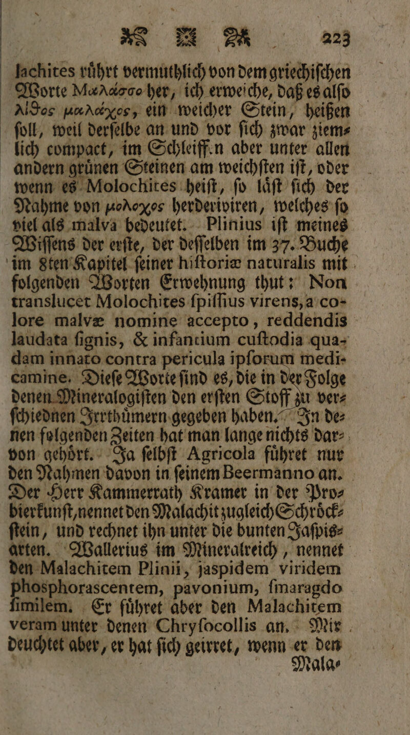 lachites rührt vermuthlich von dem griechiſchen Worte Mod gd her, ich erweiche, daß es alſo Altos nrAdxosz ein weicher Stein, heißen ſoll, weil derſelbe an und vor ſich zwar ziem⸗ lich compact, im Schleiffen aber unter allen andern gruͤnen Steinen am weichſten iſt, oder wenn es Molochites heiſt, ſo laͤſt ſich der Nahme von Ned herderiviren, welches ſo viel als malva bedeutet. Plinius iſt meines Wiſſens der erſte, der deſſelben im 37. Buche im Sten Kapitel ſeiner hiſtoriæ naturalis mit folgenden Worten Erwehnung thut: Non translucet Molochites ſpiſſius virens, a co- lore malvæ nomine accepto, reddendis laudata ſignis, &amp; infantium cuſtodia qua- dam innato contra pericula ipforum medi- camine. Dieſe Worte find es, die in der Folge denen Mineralogiſten den erſten Stoff zu ver⸗ ſchiednen Irrthuͤmern gegeben haben. In de⸗ nen folgenden Zeiten hat man lange nichts dar⸗ von gehoͤrt. Ja ſelbſt Agricola fuͤhret nur den Nahmen davon in ſeinem Beermanno an. Der Herr Kammerrath Kramer in der Pro⸗ bierkunſt, nennet den Malachit zugleich Schroͤck⸗ ſtein, und rechnet ihn unter die bunten Jaſpis⸗ arten. Wallerius im Mineralreich, nennet den Malachitem Plinii, jaspidem viridem phosphorascentem, pavonium, ſmaragdo fimilem, Er fuͤhret aber den Malachitem veram unter denen Chryfocollis an. Mir deuchtet aber, er hat ſich geirret, wenn 5 100 | | | Malg⸗