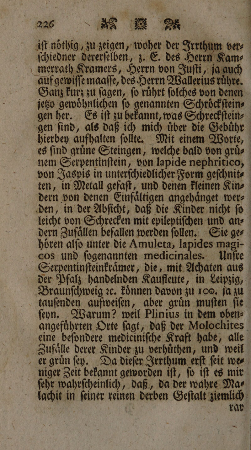 iſt noͤthig, zu zeigen, woher der Irrthum ver⸗ ſchiedner dererſelben, z. E. des Herrn Kam⸗ merrath Kramers, Herrn von Juſti, ja auch auf gewiſſe maaſſe, des Herrn Wallerius ruͤhre. Ganz kurz zu ſagen, ſo ruͤhrt ſolches von denen jetzo gewöhnlichen fo genannten Schroͤckſtein⸗ gen her. Es iſt zu bekannt, was Schreckſtein⸗ gen ſind, als daß ich mich uͤber die Gebuͤhr hierbey aufhalten ſollte. Mit einem Worte, es find gruͤne Steingen, welche bald von grüs nem Serpentinſtein, von lapide nephritico, von Jaspis in unterſchiedlicher Form geſchnit⸗ ten, in Metall gefaſt, und denen kleinen Kin⸗ dern von denen Einfaͤltigen angehaͤnget wer⸗ den, in der Abſicht, daß die Kinder nicht ſo leicht von Schrecken mit epileptiſchen und an⸗ dern Zufaͤllen befallen werden ſollen. Sie ge⸗ hoͤren alſo unter die Amuleta, lapides magi- cos und ſogenannten medicinales. Unſre Serpentinſteinkraͤmer, die, mit Achaten aus der Pfalz handelnden Kaufleute, in Leipzig, Braunſchweig ꝛc. koͤnnen davon zu 100. ja zu tauſenden aufweiſen, aber gruͤn muſten ſie ſeyn. Warum? weil Plinius in dem oben⸗ angefuͤhrten Orte ſagt, daß der Molochites eine beſondere medieiniſche Kraft habe, alle Zufälle derer Kinder zu verhuͤthen, und weil er gruͤn ſey. Da dieſer Irrthum erſt ſeit we⸗ niger Zeit bekannt geworden iſt, ſo iſt es mir ſehr wahrſcheinlich, daß, da der wahre Mas jachit in feiner reinen derben Geſtalt ziemlich | rar —