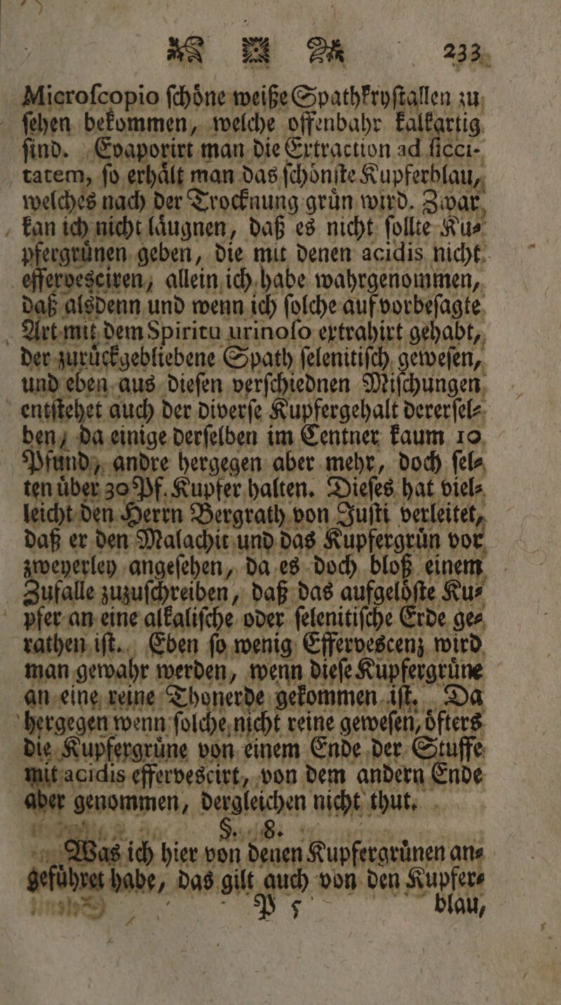 Mierofcopio ſchöne weiße Spathkryſtallen zu ſehen bekommen, welche offenbahr 1 find. Eoaporirt man die Extraction ad ficcı- tatem, ſo erhaͤlt man das ſchoͤnſte Kupferblau, welches nach der Trocknung grün wird. Zwar kan ich nicht laͤugnen, daß es nicht ſollte Ku⸗ pfergruͤnen geben, die mit denen acidis nicht eſſerdesciren, allein ich habe wahrgenommen, Au den und wenn ich ſolche auf vorbeſagte Art mit dem Spiritu urinoſo extrahirt gehabt, der zuruͤckgebliebene Spath ſelenitiſch geweſen, und eben aus dieſen verſchiednen Miſchungen entſtehet auch der diverſe Kupfergehalt dererſel⸗ ben, da einige derſelben im Centner kaum 10 Pfund, andre hergegen aber mehr, doch ſel⸗ ten über 30 Pf. Kupfer halten. Dieſes hat viel⸗ leicht den Herrn Bergrath von Juſti verleitet, daß er den Malachit und das Kupfergruͤn vor zweyerley angeſehen, da es doch bloß einem Zufalle zuzuſchreiben, daß das aufgelöfte Kur pfer an eine alkaliſche oder ſelenitiſche Erde ges rathen iſt. Eben ſo wenig Effervescenz wird man gewahr werden, wenn dieſe Kupfergruͤne an eine reine Thonerde gekommen iſt. Da hergegen wenn ſolche nicht reine geweſen, oͤfters die Kupfergruͤne von einem Ende der Stuffe tacidis effervescirt, von dem andern Ende r genommen, dergleichen nicht thut. Ae ee | Was ich hier von denen Kupfergrünen ans gefuͤhret habe, das gilt auch von den Kupfer⸗ 3 ²˙ Ir 7