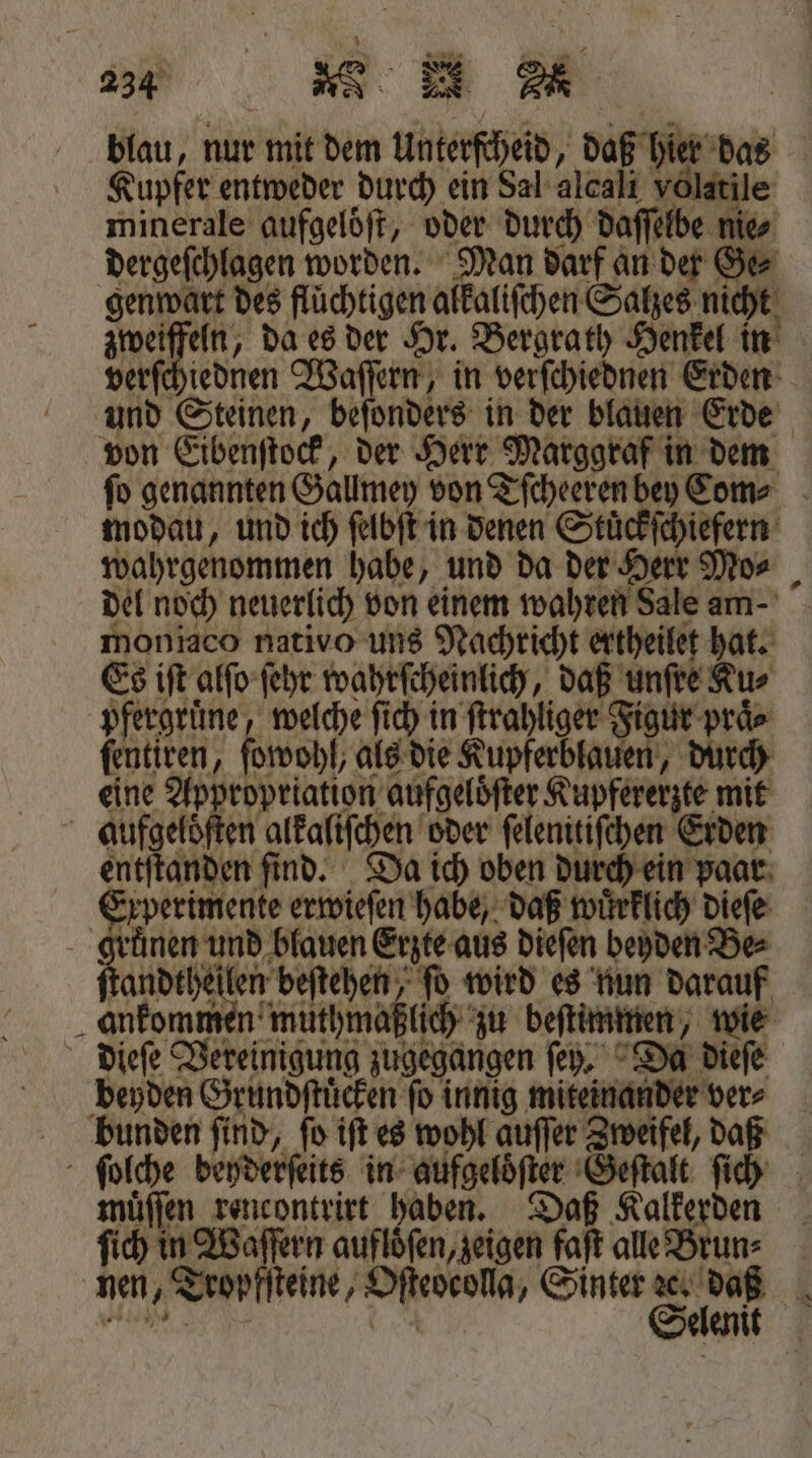 blau, nur mit dem Unterfheid, daß hier das Kupfer entweder durch ein Sal alcaſt volatile minerale aufgelöft, oder durch daſſelbe nie⸗ dergeſchlagen worden. Man darf an der Ge⸗ genwart des fluͤchtigen alkaliſchen Salzes nicht zweiffeln, da es der Hr. Bergrath Henkel in verſchiednen Waſſern, in verſchiednen Erden und Steinen, beſonders in der blauen Erde von Eibenſtock, der Herr Marggraf in dem ſo genannten Gallmey von Tſcheeren bey Com⸗ modau, und ich ſelbſt in denen Stüͤckſchiefern wahrgenommen habe, und da der Herr Mo⸗ del noch neuerlich von einem wahren Sale am moniaco nativo uns Nachricht ertheilet hat. Es iſt alſo ſehr wahrſcheinlich, daß unſre Ku⸗ pfergruͤne, welche ſich in ſtrahliger Figur praͤ⸗ fentiren, ſowohl, als die Kupferblauen, durch eine Appropriation aufgelöfter Kupfererzte mit aufgeloſten alkaliſchen oder ſelenitiſchen Erden entſtanden find. Da ich oben durch ein paar Experimente erwieſen habe, daß wuͤrklich dieſe gruͤnen und blauen Erzte aus dieſen beyden Be⸗ ee ah , fo wird es nun darauf ankommen muthmaßlich zu bestimmen, wie dieſe Vereinigung zugegangen ſey. Da dieſe beyden Grundſtuͤcken fo innig miteinander ver⸗ bunden find, fo iſt es wohl auffer Zweifel, daß ſolche beyderſeits in aufgeloͤſter Geſtalt ſich muͤſſen rencontrirt haben. Daß Kalkerden ſich in Waſſern aufloͤſen, zeigen faſt alle Brun⸗ nen, Tropfſteine, Oſteocolla, Sinter . 1 e b N en *