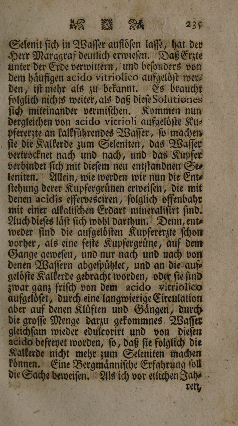 Sg © Ge 237 Selenit ſich in Waſſer auflöfen laſſe, hat der Herr Marggraf deutlich erwieſen. Daß Erzte unter der Erde verwittern, und beſonders von dem häufigen acido vitriolico aufgelöft wer? den, iſt mehr als zu bekannt. Es braucht folglich nichts weiter, als daß dieſe Solutiones ſich miteinander vermiſchen. Kommen nun dergleichen von acido vitrioli aufgelöfte Rus pfererzte an kalkfuͤhrendes Waſſer, ſo machen ſie die Kalkerde zum Seleniten, das Waſſer vertrocknet nach und nach, und das Kupfer verbindet ſich mit dieſem neu entſtandnen Se⸗ leniten. Allein, wie werden wir nun die Ent⸗ ſtehung derer Kupfergruͤnen erweiſen, die mit denen acidis effervesciren, folglich offenbahr mit einer alkaliſchen Erdart mineraliſirt ſind. Auch dieſes laͤſt ſich wohl darthun. Denn, ent⸗ weder ſind die aufgeloͤſten Kupfererzte ſchon vorher, als eine feſte Kupfergruͤne, auf dem Gange geweſen, und nur nach und nach von denen Waſſern abgeſpuͤhlet, und an die auf⸗ gelöfte Kalkerde gebracht worden, oder ſie ſind zwar ganz friſch von dem acido vitriolico aufgeloͤſet, durch eine langwierige Circulation aber auf denen Kluͤften und Gaͤngen, durch die groſſe Menge darzu gekommnes Waſſer gleichſam wieder edulcorirt und von Dielen eido befreyet worden, fo, daß fie folglich die Kalkerde nicht mehr zum Seleniten machen koͤnnen. Eine Bergmaͤnniſche Erfahrung ſoll die Sache beweiſen. Als ich vor etlichen Jah⸗