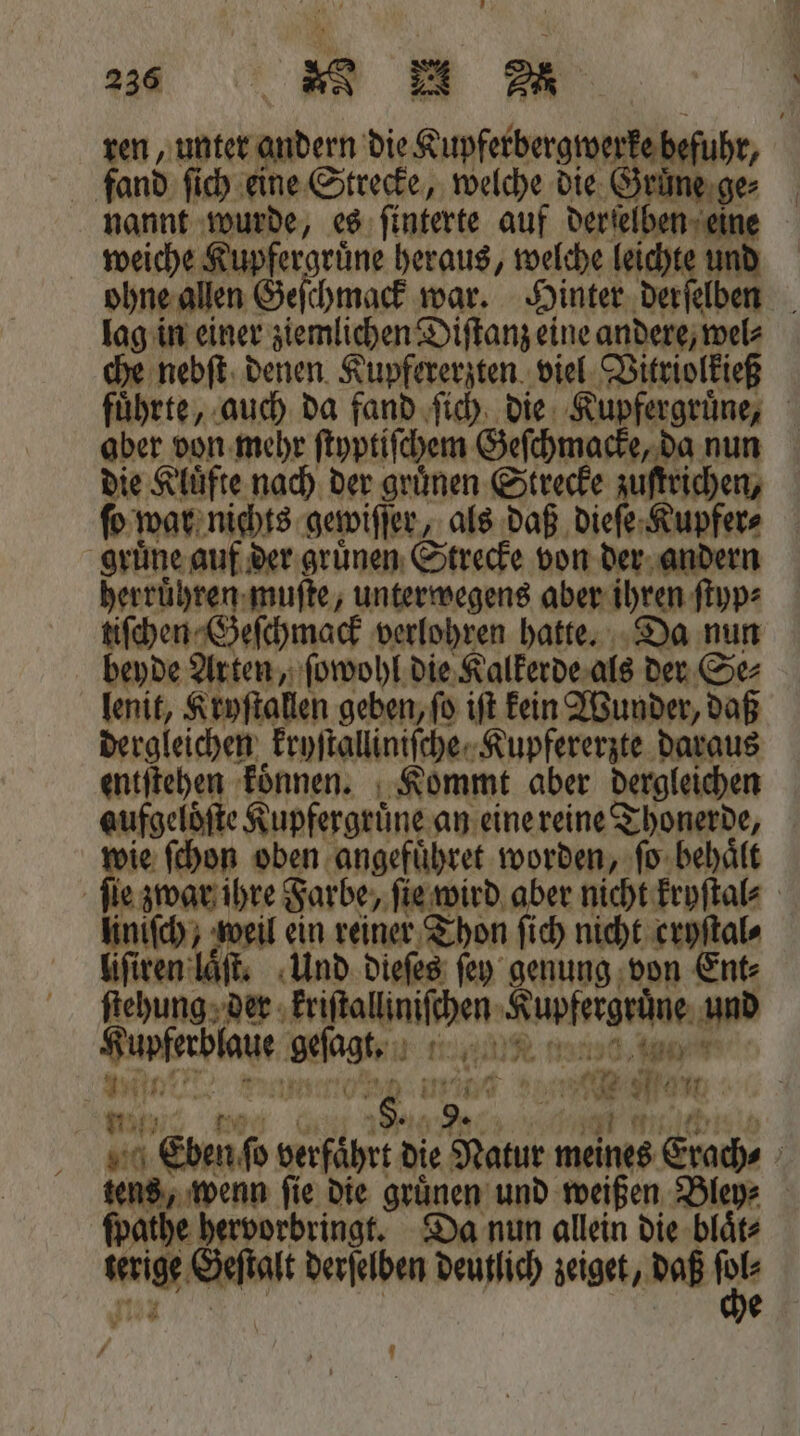 334% u ren, unter andern die Kupferbergwerke befuhr, fand ſich eine Strecke, welche die Grune ge⸗ nannt wurde, es ſinterte auf derſelben eine weiche Kupfergruͤne heraus, welche leichte und ohne allen Geſchmack war. Hinter derſelben lag in einer ziemlichen Diſtanz eine andere, wel⸗ che nebſt denen Kupfererzten viel Ditriolkieß fuͤhrte, auch da fand ſich die Kupfergruͤne, aber von mehr ſtyptiſchem Geſchmacke, da nun die Kluͤfte nach der grünen Strecke zuſtrichen, ſo war nichts gewiſſer, als daß dieſe Kupfer⸗ gruͤne auf der gruͤnen Strecke von der andern herruͤhren muſte, unterwegens aber ihren ſtyp⸗ tiſchen Geſchmack verlohren hatte. Da nun beyde Arten, ſowohl die Kalkerde als der Se⸗ lenit, Kryſtallen geben, ſo iſt kein Wunder, daß dergleichen kryſtalliniſcheKupfererzte daraus entſtehen koͤnnen. Kommt aber dergleichen aufgelöfte Kupfergrüne an eine reine T Shoneehe, ie ſchon oben angefuͤhret worden, fo. behaͤlt he 5 Farbe, aid aber nicht kryſtal⸗ liniſch, weil ein reiner Thon ſich nicht cryſtal⸗ liſiren laͤſt. Und dieſes ſey genung von Ent: ſtehung der „ Rupfsegniie und Fate gesagt. n nan N * N N 999 1 nF 5 a 1 0 Ba 38 5 Eben ſo verfaͤhrt die Natur meines Etach⸗ 5 tens, wenn ſie die gruͤnen und weißen Bley⸗ ſpathe hervorbringt. Da nun allein die blaͤt⸗ “ig, Geſtalt derſelben deutlich zeiget, daß 17