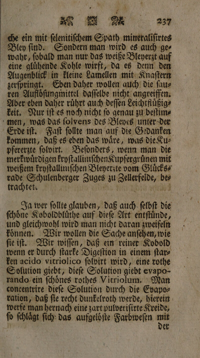 che ein mit ſelenitiſchem Spath mineraliſirtes Bley ſind. Sondern man wird es auch ge⸗ wahr, ſobald man nur das weiße Bleyerzt auf eine gluͤhende Kohle wirft, da es denn den Augenblick in kleine Lamellen mit Knaſtern zerſpringt. Eben daher wollen auch die ſau⸗ ren Aufloͤſungmittel daſſelbe nicht angreiffen. Aber eben daher rührt auch deſſen Leichtfluͤßig⸗ keit. Nur iſt es noch nicht ſo genau zu beſtim⸗ men, was das ſolvens des Bleyes unter der Erde iſt. Faſt ſollte man auf die Gedanken kommen, daß es eben das waͤre, was die Ku⸗ pfererzte ſolbirt. Beſonders, wenn man die merkwürdigen kryſtallimſchen Kupfergruͤnen mit weißem kryſtalliniſchen Bleyerzte vom Gluͤcks⸗ Pr; Schulenberger Zuges zu Zellerfelde, be Ja wer ſollte glauben, daß auch ſelbſt die ſchoͤne Koboldbluͤthe auf dieſe Art entſtuͤnde, und gleichwohl wird man nicht daran zweifeln koͤnnen. Wir wollen die Sache anſehen, wie ſie iſt. Wir wiſſen, daß ein reiner Kobold wenn er durch ſtarke Digeſtion in einem ſtar⸗ ken acido vitriolico ſolbirt wird, eine rothe Solution giebt, dieſe Solution giebt evapo- rando ein ſchoͤnes rothes Vitriolum. Man concentrire dieſe Solution durch die Evapo⸗ ration, daß ſie recht dunkelroth werde, hierein werfe man hernach eine zart pulveriſirte Kreide, fo ſchlaͤgt ſich das aufgelöfte Farbweſen 1 er