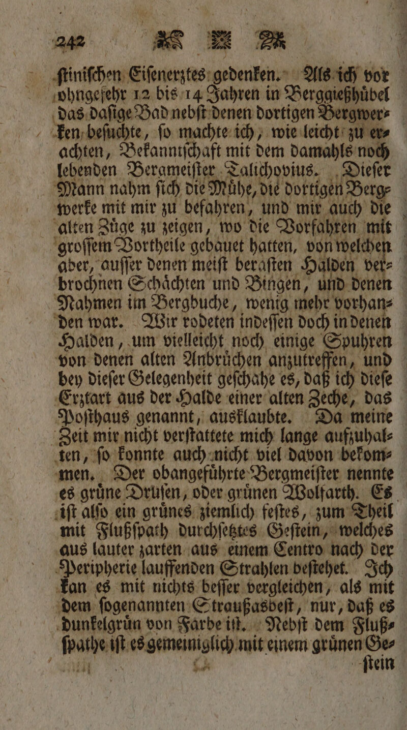 ſtiniſchen Eiſenerztes gedenken. Als ich vor ohngefehr 12 bis 14 Jahren in Berggießhuͤbel das daſige Bad nebſt denen dortigen Bergwer⸗ Een beſuchte, fo machte ich, wie leicht zu er⸗ achten, Bekanntſchaft mit dem damahls noch lebenden Bergmeiſter Talichovius. Dieſer Mann nahm ſich die Mühe, die dortigen Berg⸗ werke mit mir zu befahren, und mir auch die alten Zuͤge zu zeigen, wo die Vorfahren mit groſſem Vortheile gebauet hatten, von welchen aber, auſſer denen meiſt beraſten Halden ver brochnen Schaͤchten und Bingen, und denen Nahmen im Bergbuche, wenig mehr vorhan⸗ den war. Wir rodeten indeſſen doch in denen Halden, um vielleicht noch einige Spuhren von denen alten Anbruͤchen anzutreffen, und bey dieſer Gelegenheit geſchahe es, daß ich dieſe Erztart aus der Halde einer alten Zeche, das Poſthaus genannt, ausklaubte. Da meine Zeit mir nicht verſtattete mich lange aufzuhal⸗ ten, ſo konnte auch nicht viel davon bekom⸗ men. Der obangefuͤhrte Bergmeiſter nennte es grüne Druſen, oder gruͤnen Wolfarth. Es iſt alſo ein gruͤnes ziemlich feſtes, zum Theil mit Flußſpath durchſetztes Geſtein, welches aus lauter zarten aus einem Centro nach der Peripherie lauffenden Strahlen beſtehet. Ich kan es mit nichts beſſer vergleichen, als mit dem ſogenannten Straußasbeſt, nur, daß es dunkelgruͤn von Farbe iſt. Nebſt dem Fluß⸗ ſpathe iſt es gemeiniglich mit einem e | A ch ſtein