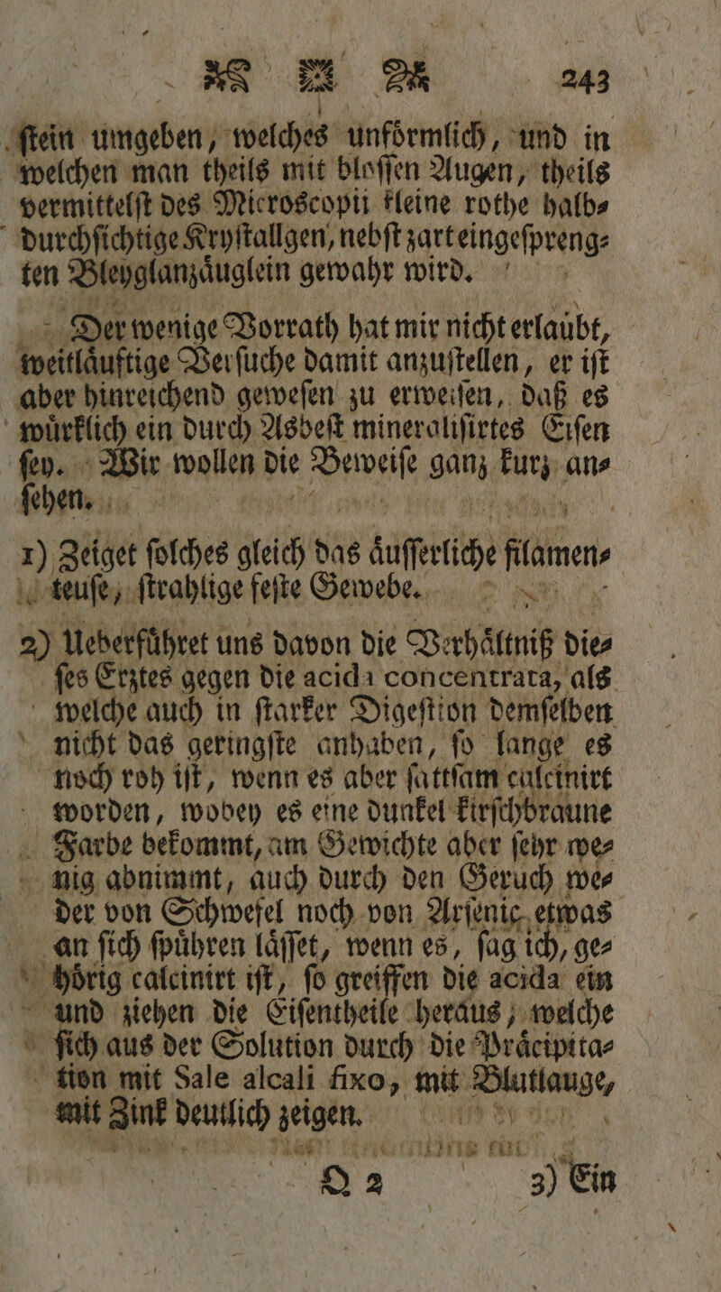 ſtein umgeben welches unfoͤrmlich, und in welchen man theils mit bloſſen Augen, theils vermittelſt des Mieroscopi kleine rothe halb⸗ durchſichtige Kryſtallgen, nebſt zarbeingeſpreng⸗ ten Bleglanzauglein gewahr wird. der wenige Vorrath hat mir nicht erlaubt, Weit ige Verſuche damit anzuſtellen, er iſt aber hinreichend geweſen zu erweiſen, daß es 8 ein durch Asbeſt mineroliſirtes Eiſen che Wir wollen die Pais ganz 4 10 an⸗ ehen. 1) Zeiget ſolches gleich das duſſeliche flame teuſe, ſtrahlige feſte Gewebe. 2) Ueberführet uns davon die Verhältniß dies ſes Erztes gegen die acid concentrata, als welche auch in ſtarker Digeſtion demſelben nicht das geringſte anhaben, ſo lange es noch roh iſt, wenn es aber ſattſam calcinirt worden, wobey es eine dunkel kirſchbraune Farbe bekommt, am Gewichte aber ſeyr wer nig abnimmt, auch durch den Geruch we⸗ der von Schwefel noch von Arienig, etwas an ſich ſpuͤhren laͤſſet, wenn es, ſag ie „ge⸗ hoͤrig calcinirt iſt, fo greiffen die acida ein e ziehen die Eiſentheile heraus, welche ch aus der Solution durch die Praͤcipita⸗ tion mit Sale alcali fixo, mit * mit Zink Deutlich aeigen. 110 80 45 KANNE tut ö 2 en